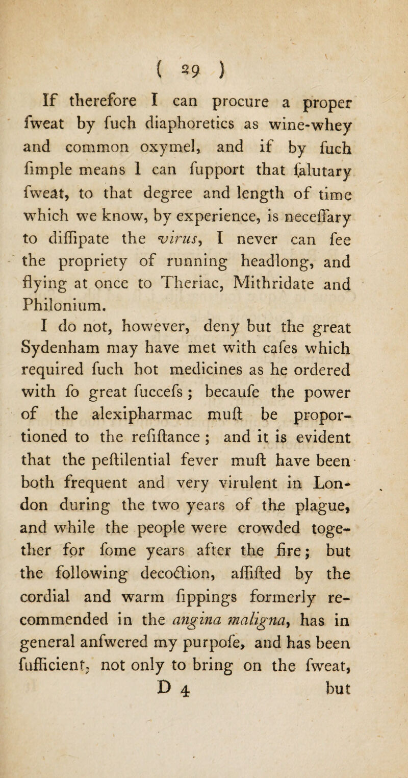 ( s9 ) If therefore I can procure a proper fweat by fuch diaphoretics as wine-whey and common oxymel, and if by fuch fimple means 1 can fupport that ialutary fweat, to that degree and length of time which we know, by experience, is neceffary to diffipate the virus, I never can fee the propriety of running headlong, and flying at once to Theriac, Mithridate and Philonium. I do not, however, deny but the great Sydenham may have met with cafes which required fuch hot medicines as he ordered with fo great fuccefs ; becaufe the power of the alexipharmac muft be propor¬ tioned to the reflftance ; and it is evident that the peftilential fever muft have been both frequent and very virulent in Lon¬ don during the two years of the plague, and while the people were crowded toge¬ ther for fome years after the fire; but the following decodtion, alfifted by the cordial and warm fippings formerly re¬ commended in the angina maligna, has in general anfwered my purpofe, and has been fufficienf\ not only to bring on the fweat, D 4 but