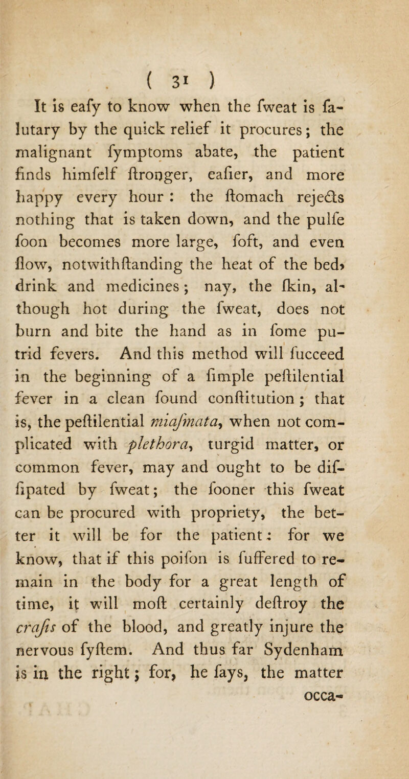 ( 31 ) It is eafy to know when the fweat is fa- lutary by the quick relief it procures; the malignant fymptoms abate, the patient finds himfelf ftronger, eafier, and more happy every hour : the ftomach rejects nothing that is taken down, and the pulle foon becomes more large, foft, and even flow, notwithftanding the heat of the bed* drink and medicines; nay, the (kin, al¬ though hot during the fweat, does not burn and bite the hand as in fome pu- i trid fevers. And this method will fucceed in the beginning of a Ample peftilential fever in a clean found conftitution; that is, the peftilential miafmatay when not com¬ plicated with plethora, turgid matter, or common fever, may and ought to be dif- ftpated by fweat; the fooner this fweat can be procured with propriety, the bet¬ ter it will be for the patient; for we know, that if this poifon is fuffered to re¬ main in the body for a great length of time, it will moft certainly deftroy the crafts of the blood, and greatly injure the nervous fyftem. And thus far Sydenham is in the right; for, he fays, the matter occa-