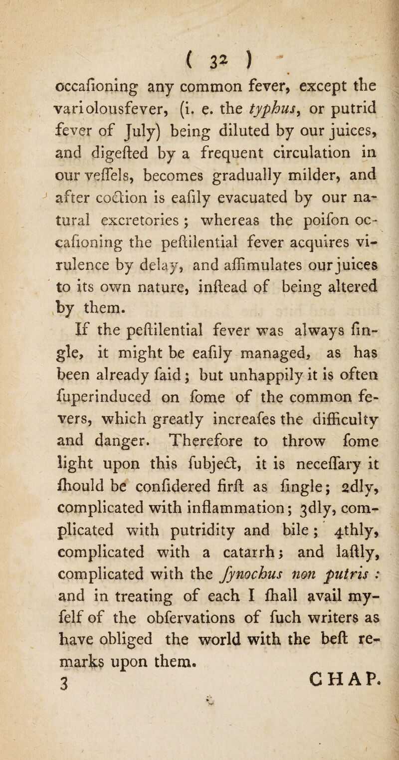 cccafioning any common fever, except the variolousfever, (i. e. the typhus, or putrid fever of July) being diluted by our juices, and digefted by a frequent circulation in our veflels, becomes gradually milder, and after codtion is eafily evacuated by our na¬ tural excretories ; whereas the poifon oc- cafioning the peftilential fever acquires vi¬ rulence by delay, and affimulates our juices to its own nature, inftead of being altered {by them. If the peftilential fever was always An¬ gle, it might be eafily managed, as has been already faid; but unhappily it is often fuperinduced on fome of the common fe¬ vers, which greatly increafes the difficulty and danger. Therefore to throw fome light upon this fubjedt, it is neceflary it ihould be confidered firft as Angle; 2dly, complicated with inflammation; 3dly, com¬ plicated with putridity and bile; 4thly, complicated with a catarrh; and laftly, complicated with the fynochus non putris : and in treating of each I ffiall avail my- felf of the obfervations of fuch writers as have obliged the world with the belt re¬ marks upon them. 2 CHAP.