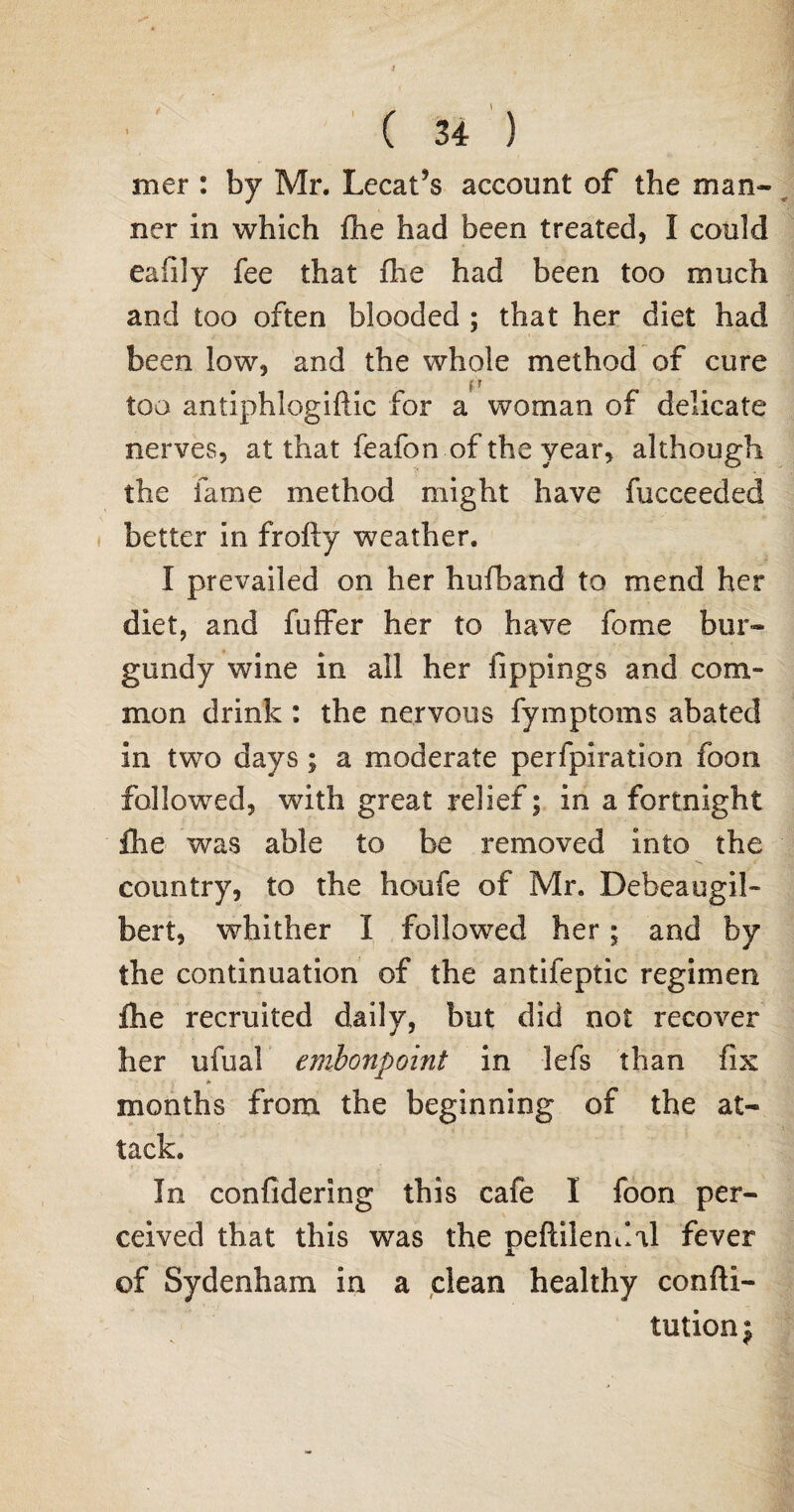 mer : by Mr. Lecat*s account of the man¬ ner in which flie had been treated, I could eafily fee that Aie had been too much and too often blooded ; that her diet had been low, and the whole method of cure too antiphlogiftic for a woman of delicate nerves, at that feafon of the year, although the fame method might have fucceeded better in frofty weather. I prevailed on her hufband to mend her diet, and fuffer her to have fome bur¬ gundy wine in all her fippings and com¬ mon drink : the nervous fymptoms abated in two days ; a moderate perfpiration foon followed, with great relief; in a fortnight flie was able to be removed into the country, to the houfe of Mr. Debeaugil- bert, whither I followed her; and by the continuation of the antifeptic regimen file recruited daily, but did not recover her ufual embonpoint in lefs than fix (*■ months from the beginning of the at¬ tack. In confidering this cafe I foon per¬ ceived that this was the peftilendal fever of Sydenham in a clean healthy confu¬ tation j