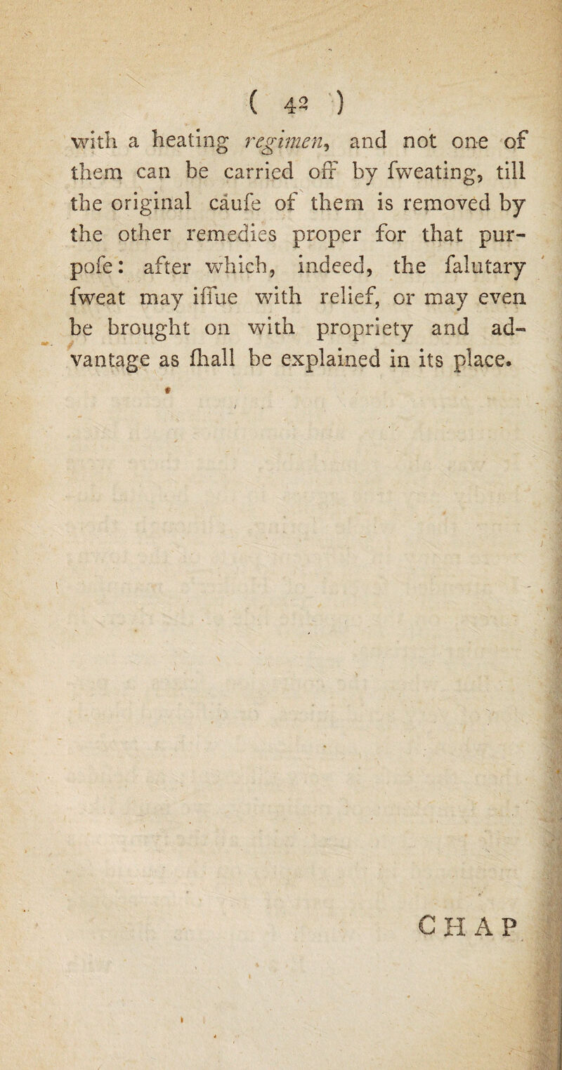 with a heating regimen, and not one of them can be carried off by fweating, till the original caufe of them is removed by the other remedies proper for that pur- pofe: after which, indeed, the falutary fweat may iffue with relief, or may even be brought on with propriety and ad¬ vantage as (hall be explained in its place. CHAP