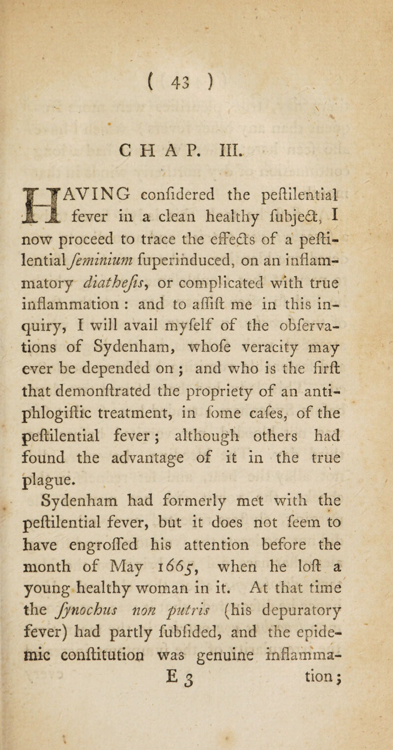 CHAP. III. TTAVING confidered the peftilential ■JL JL fever in a clean healthy fubjeff I now proceed to trace the effects of a pefti¬ lential feminium fuperinduced, on an inflam¬ matory diathefis, or complicated with true inflammation : and to affift me in this in¬ quiry, I will avail myfelf of the obferva- tions of Sydenham, whofe veracity may ever be depended on ; and who is the firft that demonftrated the propriety of an anti- phlogiftic treatment, in fome cafes, of the peftilential fever; although others had found the advantage of it in the true plague. Sydenham had formerly met with the peftilential fever, but it does not feem to have engroffed his attention before the month of May 1665, when he loft a young healthy woman in it. At that time the fynochns non putris (his depuratory fever) had partly fubfided, and the epide- mic conftitution was genuine inflamma- E 3 tion; % # %