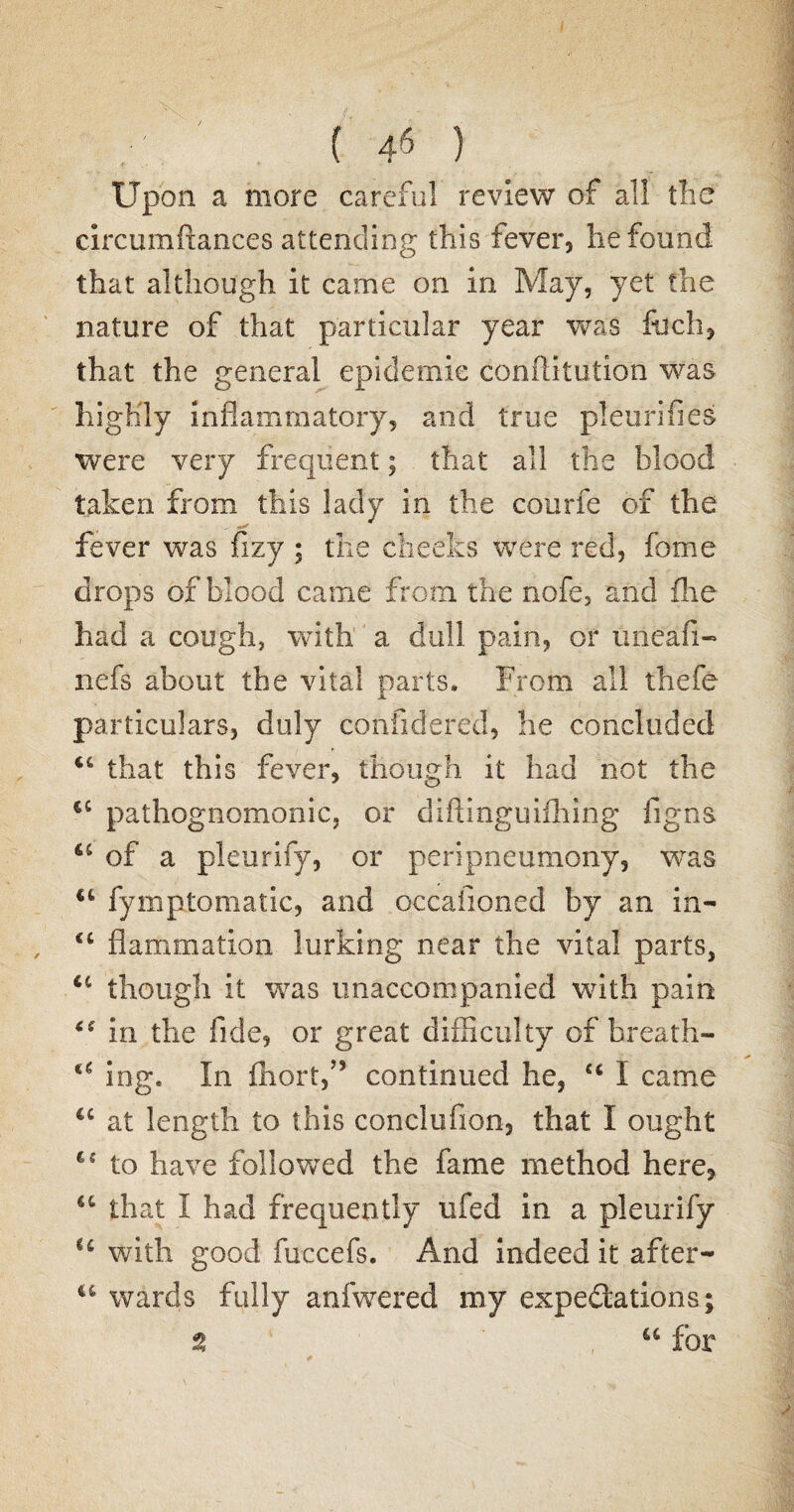( 4« ) Upon a more careful review of all the circumftances attending this fever, he found that although it came on in May, yet the nature of that particular year was filch, that the general epidemic conflitution was highly inflammatory, and true pleurifies were very frequent; that all the blood taken from this lady in the courfe of the fever was fizy ; the cheeks were red, feme drops of blood came from the nofe, and flie had a cough, with a dull pain, or imeafi- nefs about the vital parts. From all thefe particulars, duly confidered, he concluded 46 that this fever, though it had not the 4C pathognomonic, or diftinguiihmg figns u of a pleurify, or peripneumony, was u fymptomatic, and occasioned by an in- 4t flammation lurking near the vital parts, u though it was unaccompanied with pain 4* in the fide, or great difficulty of breath- a ing. In fhort,” continued he, u I came €c at length to this conclufion, that I ought 4C to have follov/ed the fame method here, 44 that I had frequently ufed in a pleurify l£ with good fuccefs. And indeed it after- u wards fully anfwered my expectations; % u for
