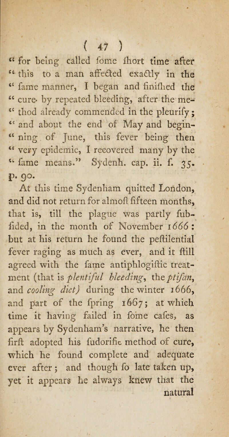 cc for being called fome fhort time after ec this to a man affefted exactly in the fame manner, I began and finifhed the u cure* by repeated bleeding, after the me- thod already commended in the pleurify; and about the end of May and begin- <c ning of June, this fever being then “ very epidemic, I recovered many by the u fame means.5’ Sydenh. cap. ii. f. 35. p. 9°. At this time Sydenham quitted London, and did not return for almofl fifteen months, that is, till the plague was partly fub- fided, in the month of November 1666 : but at his return he found the peftilential fever raging as much as ever, and it ftill agreed with the fame antiphlogiflic treat¬ ment (that is plentiful bleeding, thq ptifan^ and cooling diet) during the winter 1666, and part of the fpring 1667; at which time it having failed in fome cafes, as appears by Sydenham's narrative, he then firft adopted his fudorific method of cure, which he found complete and adequate ever after ; and though fo late taken up, yet it appears he always knew that the natural