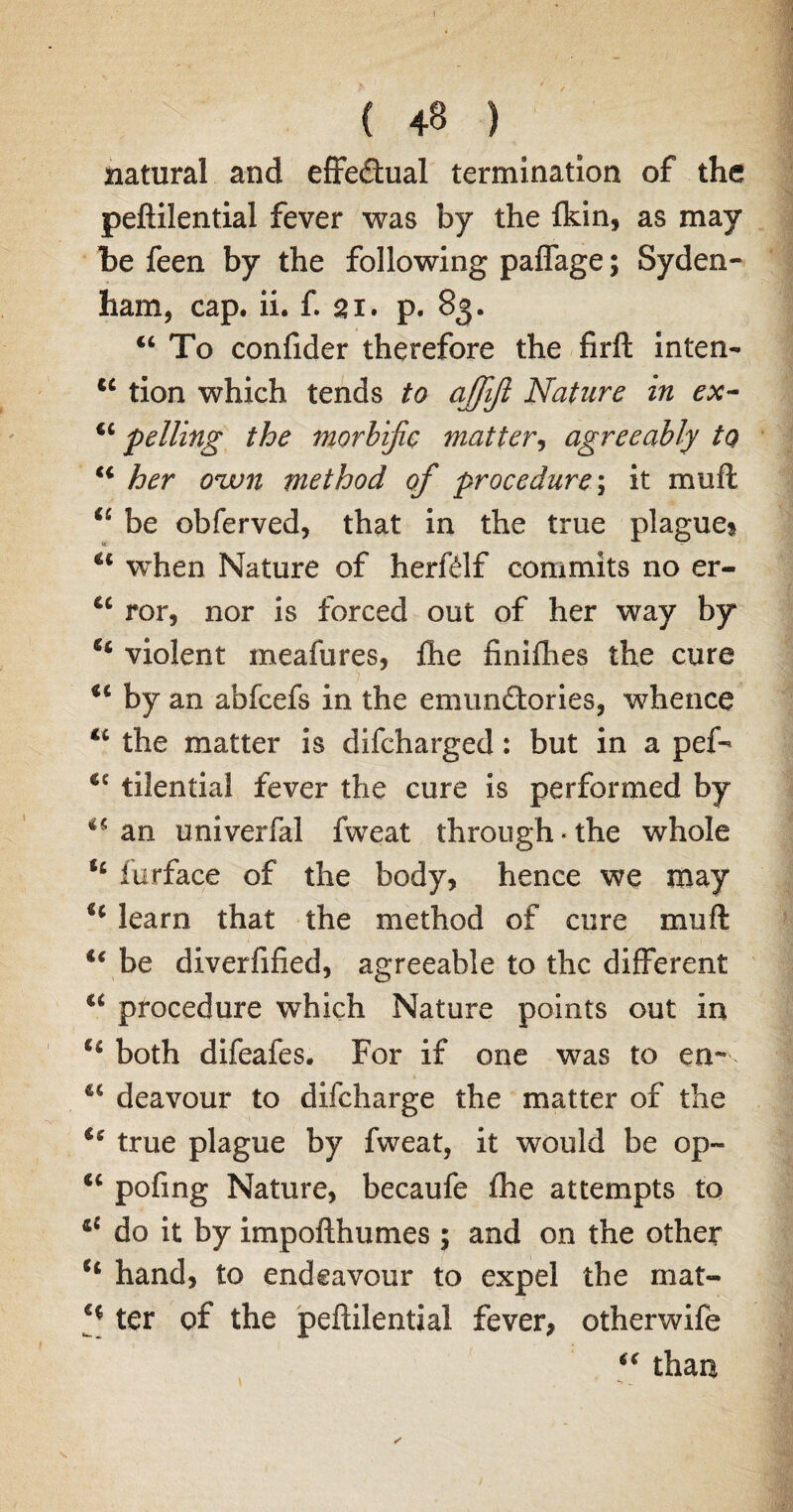 ( 48 ) natural and effectual termination of the peftilential fever was by the {kin, as may be feen by the following paffage; Syden¬ ham, cap. ii. f. 21. p. 83. “ To confider therefore the firft inten- tc tion which tends to ajfifl Nature in ex- u felling the morbific matter, agreeably to her ozvn method of procedure; it mu ft <c be obferved, that in the true plague? u when Nature of herftlf commits no er- u ror, nor is forced out of her way by “ violent meafures, {he finiflies the cure > u by an abfcefs in the emimftories, whence u the matter is difcharged: but in a pef- u tilential fever the cure is performed by 45 an univerfal fweat through * the whole furface of the body, hence we may learn that the method of cure mu ft u be diverfified, agreeable to the different a procedure which Nature points out in u both difeafes. For if one was to en~ 45 deavour to difeharge the matter of the u true plague by fweat, it would be op- “ pofing Nature, becaufe {he attempts to 4£ do it by impofthumes ; and on the other 5t hand, to endeavour to expel the mat- ter of the peftilential fever, otherwife “ than