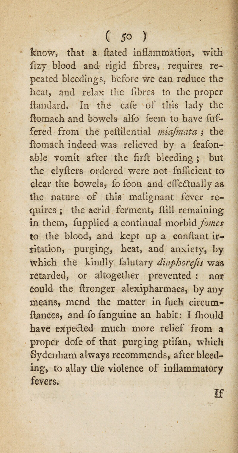 know, that a Rated inflammation, with fizy blood and rigid fibres, requires re¬ peated bleedings, before we can reduce the heat, and relax the fibres to the proper ftandard. In the cafe of this lady the flomach and bowels alfo feem to have fuf- fered from the peftilential miafmata $ the ftomach indeed was relieved by a feafon- able vomit after the firft bleeding ; but the clyfters ordered were not fufficient to clear the bowels, fo foon and eifecioally as the nature of this malignant fever re¬ quires ; the acrid ferment, ftill remaining in them, fupplied a continual morbid forties to the blood, and kept up a conftant ir¬ ritation, purging, heat, and anxiety, by which the kindly falutary diaphorefis was retarded, or altogether prevented : nor could the ftronger alexipharmacs, by any means, mend the matter in fuch circum- ftances, and fo fanguine an habit: I fhould have expected much more relief from a proper dofe of that purging ptifan, which Sydenham always recommends, after bleed¬ ing, to allay the violence of inflammatory fevers. If i
