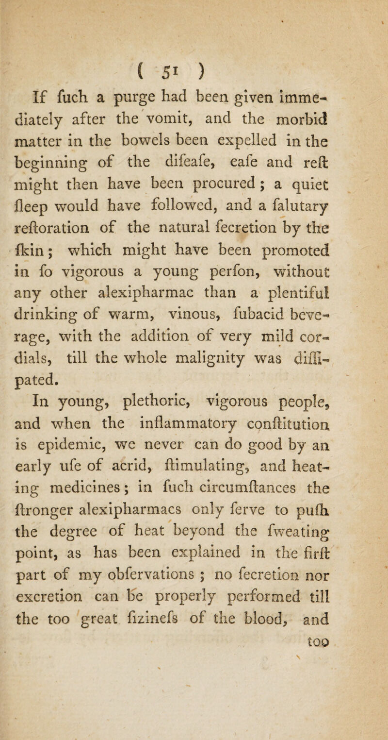 If fuch a purge had been given imme¬ diately after the vomit, and the morbid matter in the bowels been expelled in the beginning of the difeafe, eafe and reft might then have been procured ; a quiet fleep would have followed, and a falutary reftoration of the natural fecretion by the {kin; which might have been promoted in fo vigorous a young perfon, without any other alexipharmac than a plentiful drinking of warm, vinous, fubacid beve¬ rage, with the addition of very mild cor¬ dials, till the whole malignity was diffi- pated. In young, plethoric, vigorous people* and when the inflammatory conftitution is epidemic, we never can do good by an early ufe of acrid, ftimulating, and heat¬ ing medicines; in fuch circumftances the ftronger alexipharmacs only ferve to pufh the degree of heat beyond the fweating point, as has been explained in the firft part of my obfervations ; no fecretion nor excretion can be properly performed till the too great fizinefs of the blood, and too