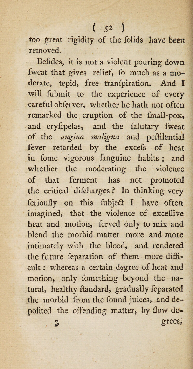 too great rigidity of the folids have been removed. Befides, it is not a violent pouring down fweat that gives relief, fo much as a mo¬ derate, tepid, free tranfpiration. And I will fubmit to the experience of every careful obferver, whether he hath not often remarked the eruption of the fmall-pox, and eryfipelas, and the falutary fweat of the angina maligna and peftilential fever retarded by the excefs of heat in fome vigorous fanguine habits ; and whether the moderating the violence of that ferment has not promoted the critical difcharges ? In thinking very ferioufly on this fubjedt I have often imagined, that the violence of exceffive heat and motion, ferved only to mix and blend the morbid matter more and more intimately with the blood, and rendered the future reparation of them more diffi¬ cult : whereas a certain degree of heat and motion, only fomething beyond the na¬ tural, healthy ftandard, gradually feparated the morbid from the found juices, and de- pofited the offending matter, by flow de~ 3 Srees^