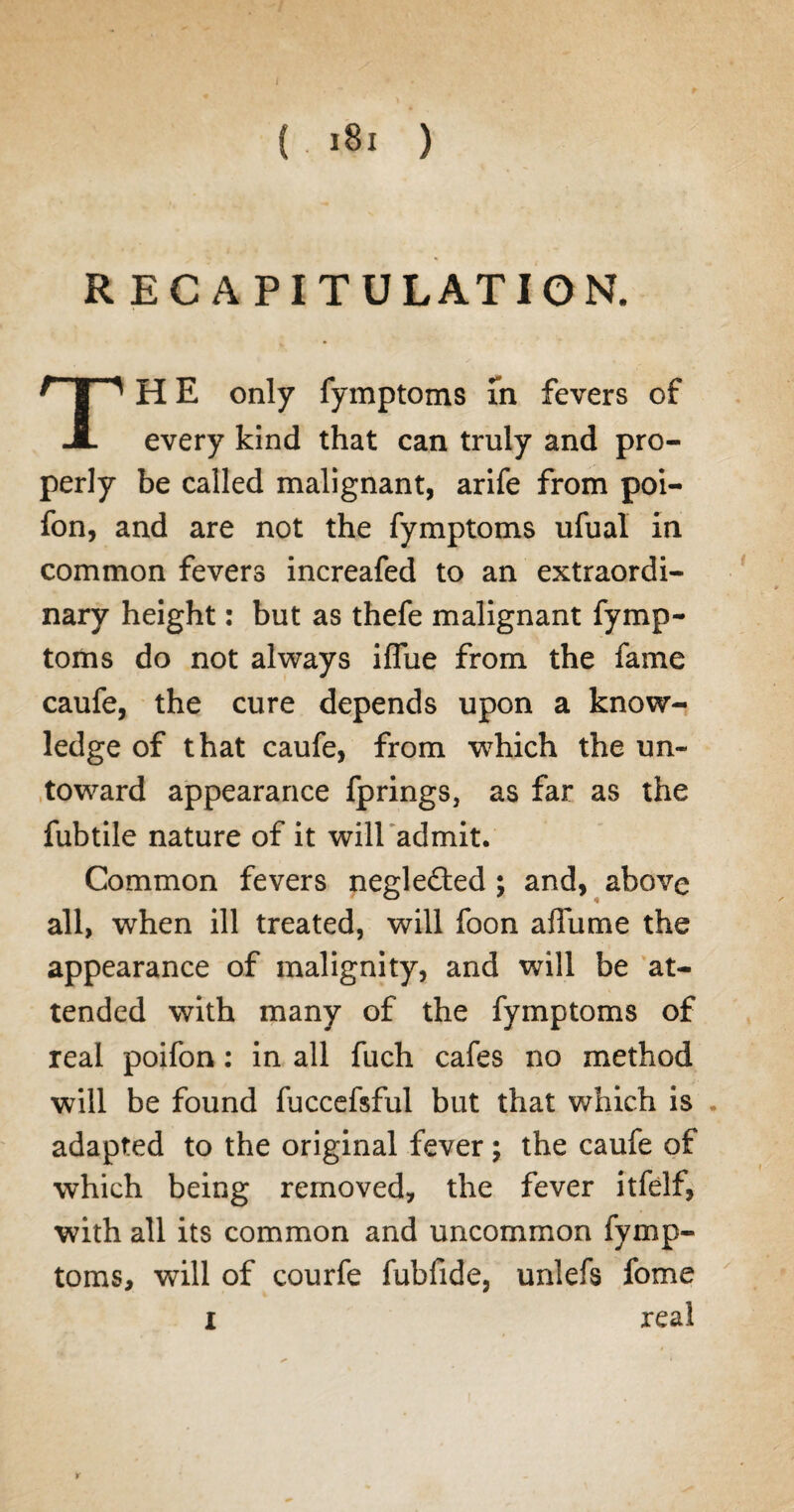 RECAPITULATION. TH E only fymptoms in fevers of every kind that can truly and pro¬ perly be called malignant, arife from poi- fon, and are not the fymptoms ufual in common fevers increafed to an extraordi¬ nary height: but as thefe malignant fymp¬ toms do not always iflue from the fame caufe, the cure depends upon a know¬ ledge of that caufe, from which the un¬ toward appearance fprings, as far as the fubtile nature of it will admit. Common fevers neglefled ; and, above all, when ill treated, will foon afTume the appearance of malignity, and will be at¬ tended with many of the fymptoms of real poifon: in all fuch cafes no method will be found fuccefsful but that which is . adapted to the original fever; the caufe of which being removed, the fever itfelf, with all its common and uncommon fymp¬ toms, will of courfe fubfide, unlefs fome real