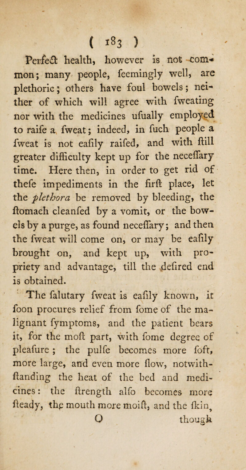 ( 183 ) Perfect health, however is not com* mon; many people, feemingly well, are plethoric; others have foul bowels; nei¬ ther of which will agree with fweating nor with the medicines ufually employed to raife a fweat; indeed, in fuch people a fweat is not eafily raifed, and with ftill greater difficulty kept up for the neceffary time. Here then, in order to get rid of- thefe impediments in the firft place, let the plethora be removed by bleeding, the ftomach cleanfed by a vomit, or the bow¬ els by a purge, as found neceffary; and then the fweat will come on, or may be eafily brought on, and kept up, with pro¬ priety and advantage, till the defired end is obtained. The falutary fweat is eafily known, it foon procures relief from fome of the ma¬ lignant fymptoms, and the patient bears it, for the mod part, with fome degree of pleafure ; the pulfe becomes more foft, more large, and even more flow, notwith- ftanding the heat of the bed and medi¬ cines : the ftrength alfo becomes more fteady, the mouth more moifl, and the fkin, O though