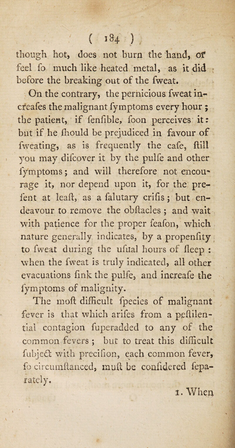 ( 584 ) •V ' i -- • though hot, does not burn the hand, of feel fo much like heated metal, as it did * before the breaking out of the fweat. On the contrary, the pernicious fweat in- creafes the malignant fymptoms every hour 5 the patient, if fenfible, foon perceives it: but if he fhould be prejudiced in favour of fweating, as is frequently the cafe, ftill you may difcover it by the pulfe and other fymptoms; and will therefore not encou rage it, nor depend upon it, for the pre¬ fect at lead, as a falutary crifis; but en¬ deavour to remove the obftacles ; and wait with patience for the proper feafon, which nature generally indicates, by a propeniity to fweat during the ufua! hours of fleep : when the fweat is truly indicated, all other evacuations fink the pulfe, and increafe the fymptoms of malignity. The moft difficult fpecies of malignant fever is that which arifes from a peflilen- tial contagion fuperadded to any of the common fevers; blit to treat this difficult fubjedt with precifion, each common fever, fo circuniftanced, rnuft be coafxdered fepa- rately.