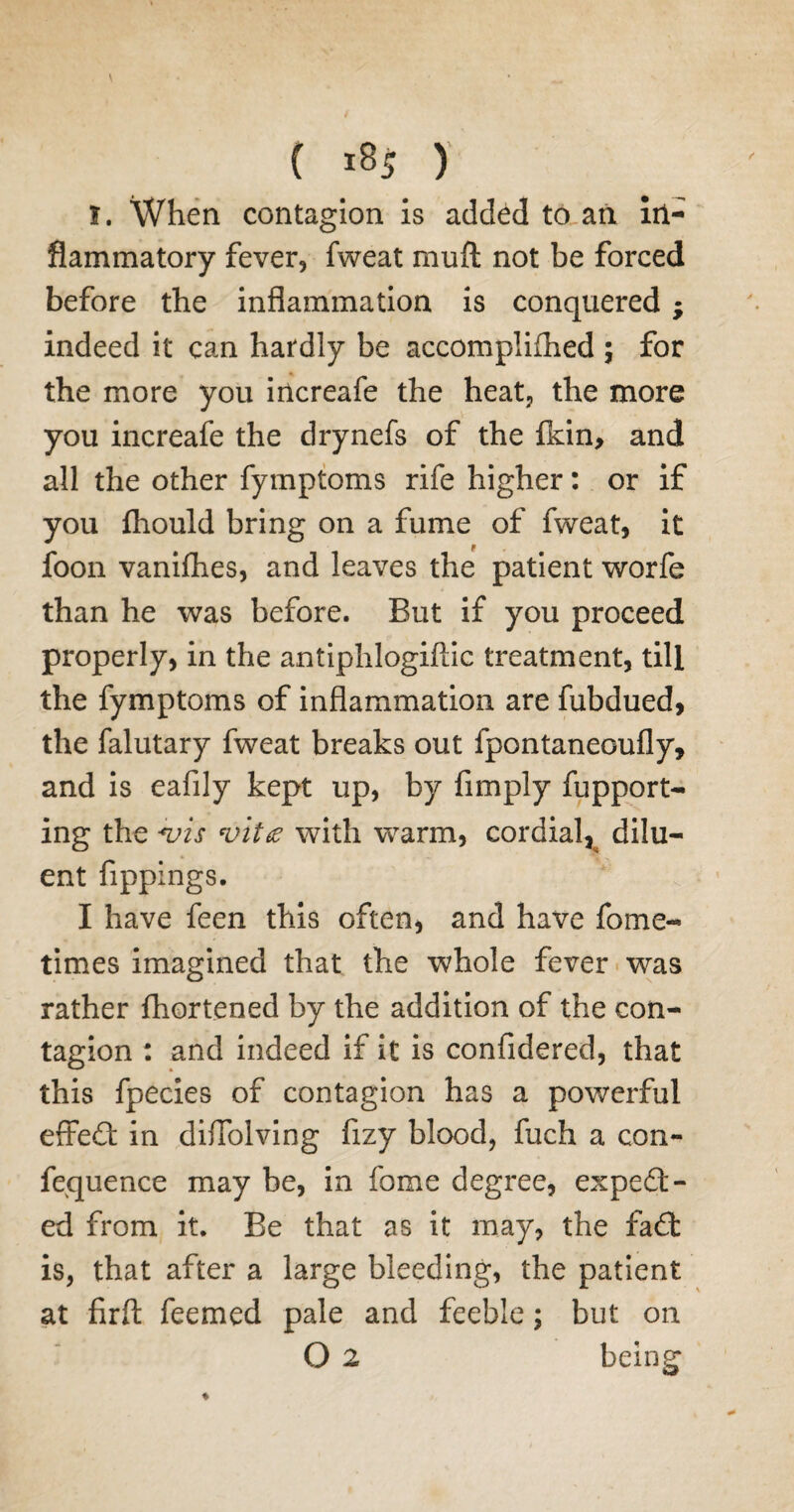 \ ( 185 ) 1. When contagion is added to an in¬ flammatory fever, fweat muff not be forced before the inflammation is conquered ; indeed it can hardly be accomplifhed 5 for the more you increafe the heat, the more you increafe the drynefs of the fkin, and all the other fymptoms rife higher: or if you fhould bring on a fume of fweat, it foon vanifhes, and leaves the patient worfe than he was before. But if you proceed properly, in the antiphlogiftic treatment, till the fymptoms of inflammation are fubdued, the falutary fweat breaks out fpontaneGufly, and is eafily kept up, by Amply fupport- ing the *vis vita with warm, cordial, dilu¬ ent fippings. I have feen this often, and have fome- times imagined that the whole fever was rather fhortened by the addition of the con¬ tagion : and indeed if it is confidered, that this fpecies of contagion has a powerful effe£t in diffolving fizy blood, fuch a con- fequence may be, in fome degree, expect¬ ed from it. Be that as it may, the faCt is, that after a large bleeding, the patient at firft feemed pale and feeble; but on