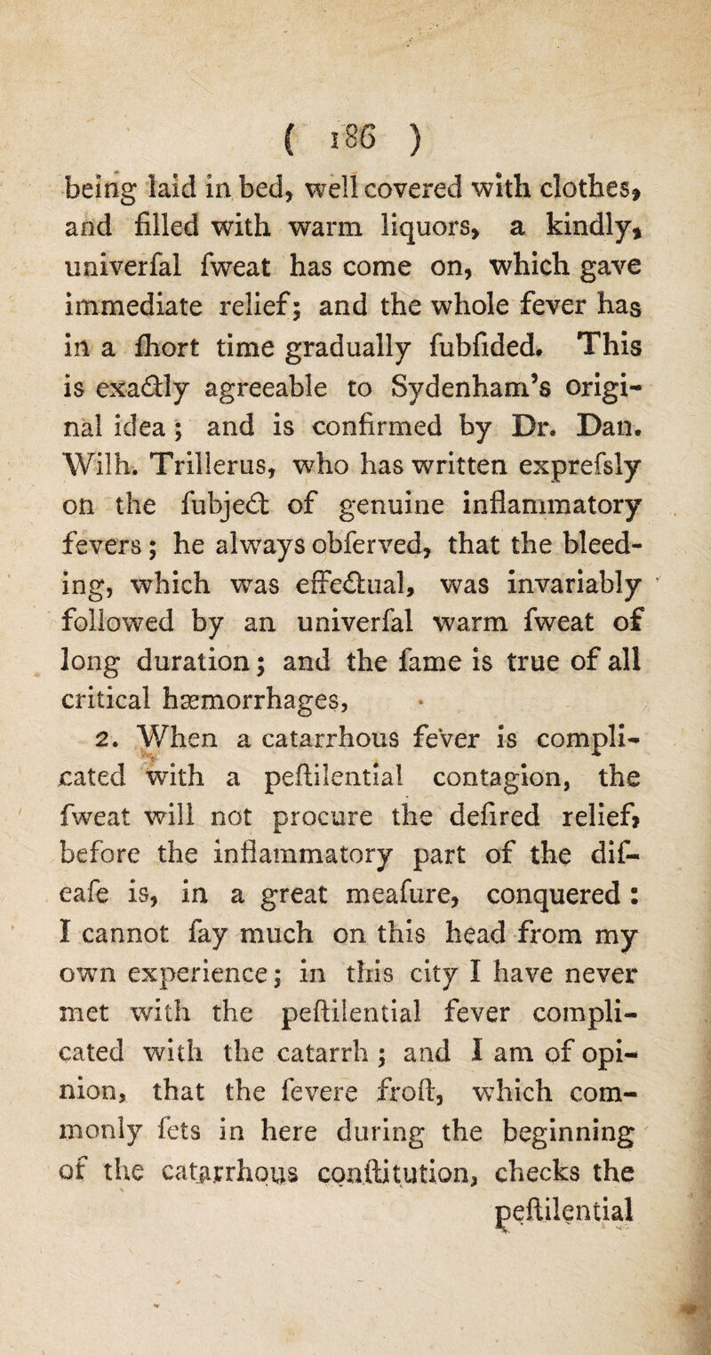 being laid in bed, well covered with clothes* and filled with warm liquors, a kindly* univerfal fweat has come on, which gave immediate relief; and the whole fever has in a fhort time gradually fubftded. This is exadly agreeable to Sydenham’s origi¬ nal idea ; and is confirmed by Dr* Dan. Wilh. Trillerus, who has written exprefsly on the fubjed: of genuine inflammatory fevers; he always obferved, that the bleed¬ ing, which was effectual, was invariably v followed by an univerfal warm fweat of long duration; and the fame is true of all critical haemorrhages, 2. When a catarrhous fever is compli- ' . . * rated with a peftilentiai contagion, the fweat will not procure the defired relief? before the inflammatory part of the dif- eafe is, in a great meafure, conquered : I cannot fay much on this head from my own experience; in this city I have never met with the peftilentiai fever compli¬ cated with the catarrh ; and I am of opi¬ nion, that the fevere froft, wduch com¬ monly fets in here during the beginning of the cata.rrhous confutation, checks the