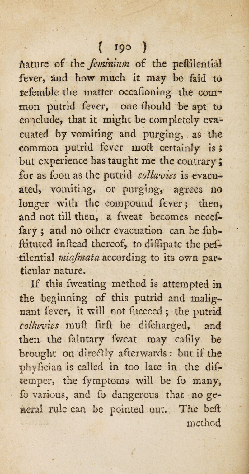ftature of the feminium of the peftilential fever, and how much it may be faid to referable the matter occafioning the com¬ mon putrid fever, one fhould be apt to conclude, that it might be completely eva¬ cuated by vomiting and purging, as the common putrid fever moft certainly is ; but experience has taught me the contrary ; for as foon as the putrid colluvies is evacu¬ ated, vomiting, or purging, agrees no longer with the compound fever; then, and not till then, a fweat becomes necef- fary ; and no other evacuation can be fib- ftituted inftead thereof, to diffipate the pef¬ tilential miafmaia according to its own par¬ ticular nature. If this fweating method is attempted in the beginning of this putrid and malig¬ nant fever, it will not fucceed; the putrid colluvies muft firft be difcharged, and then the falutary fweat may eafily be brought on directly afterwards : but if the phyfician is called in too late in the dif- temper, the fymptoms will be fo many, fo various, and fo dangerous that no ge¬ neral rule can be pointed out. The beft method