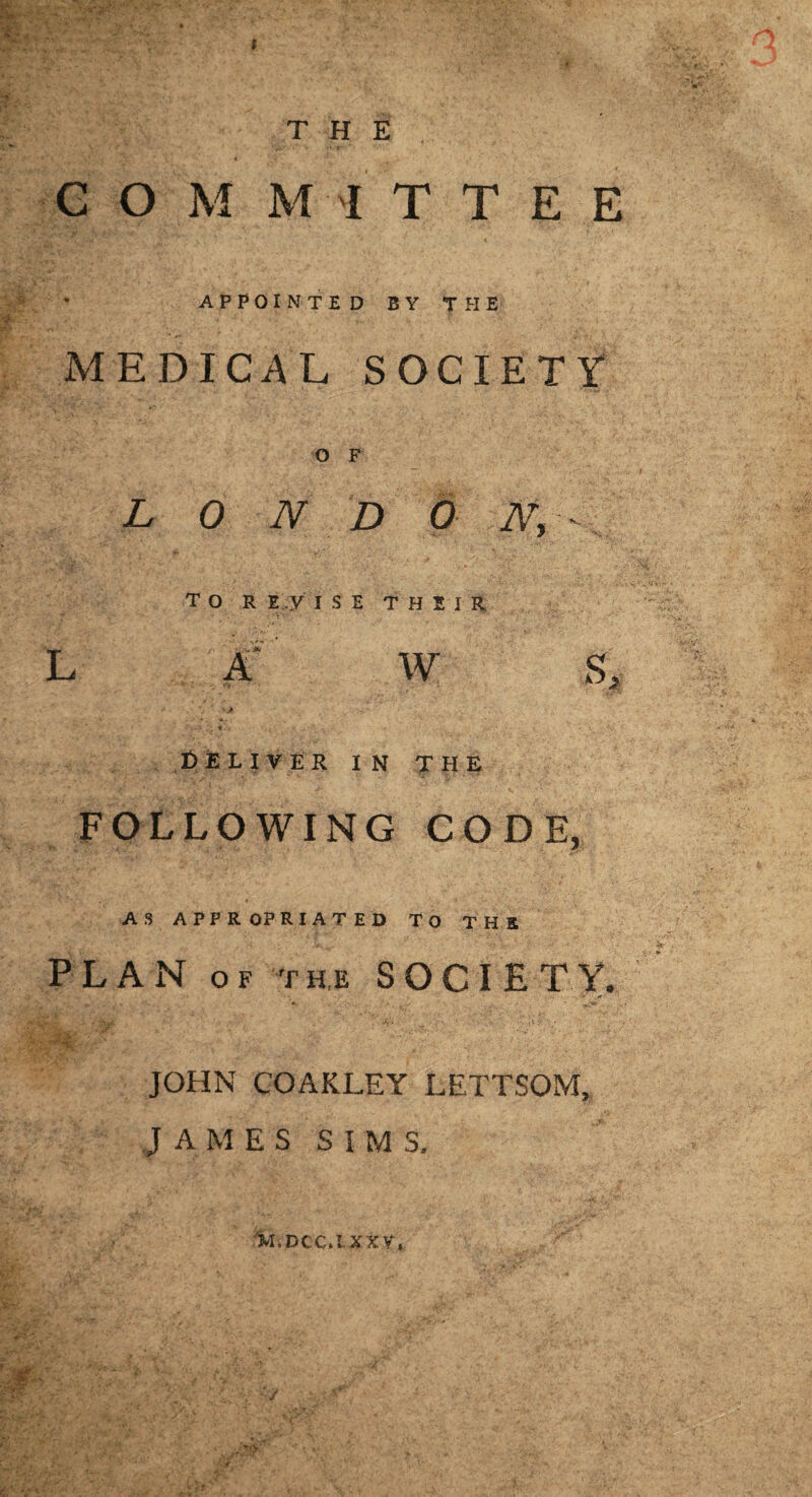 t THE C O M MI T T E E • APPOINTED BY THE MEDICAL SOCIETY O F L 0 N D O Ny- tor E.y I S E THEIR L :K' W S, «. I!)ELIVER in the FOLLOWING CODE, AS APPROPRIATED TO THE PLAN OF T H,E SOCIETY. .0 JOHN GOAKLEY LETTSOM, J A M E S S I M S. 1ki.Dcc.txxr.