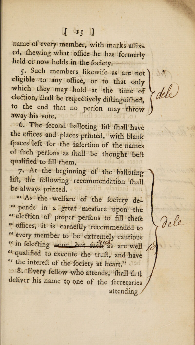 name of every'member, with marks affix¬ ed, ffiewing what office he has formerly held or now holds in the fociety. Such members likewife as are not^ eligible .to any office, or -to that only I ■which they may hold at the time of ' eledtion, ffiall be refpeitively diftinguiffied, | to the end that no perfon may throw away his vote. 6. The fecond balloting lift ffiall have the offices and places printed, with blank Ipaces left for the inlertion of the names of fuch perfons as ffiall be thought -beft qualified to fill them. 7. At the beginning of the balloting lift, the following recommendation 'ffiall be always printed. “ As the-welfare of the fociety de- “ pends in a great meafure upon the “ eleftion of proper perfons to fill thefe “ offices, it is carneftly recommended to “ every member to be extremely cautious “ in fele'dting are well “ qualified to execute the truft, and have “ the intereft of the fociety at heart.” ~ 8. 'Every fellow who attends, ffiall firft deliver his name to one of the fecretaries attending '