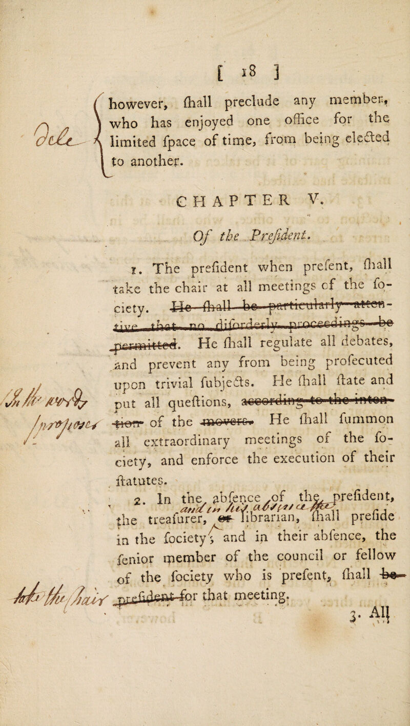 { ] / however, (hall preclude any niernber, \ who has enjoyed one office for the A limited fpace of time, from being ekded I to another. C H A P T E R V. '•5 Of the Prejident. . i. The prefident when prefent, fliall take the chair at all meetings of the fo- ciety. Xlo (hall be |*tM'licu!jily'-atten- *iiir AW ^ [Aie//)iuY imitfcrl PJe fliall regulate all (ieb?vteSj ' and prevent any from being profecuted upon trivial fubjedts. He (hall ftate and DUt all queftions, aee&rding to tho itrton 4i««- of the He Aral! fummpn all extraordinary meetings of the fo- ciety, and enforce the execution of their , ftatutes. 2. In the abfei ’ .ariYiyf the treaiurer, @ in the fociety; and in their abfence, the fenior rpember of the council or fellow of the foclety who is prefentj Aiall for that meeting. ..:■■■' ' 3-All snce ,of the, prefident, itfoananT foall prefide