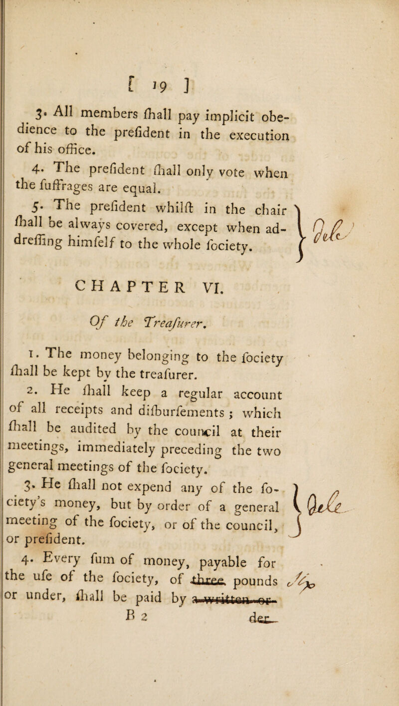 f 19 ] 3* All members lhall pay implicit obe¬ dience to the prefident in the execution of his office. 4. The prefident ffiall only vote when the fuffrages are equal. ' 5. The prefident whilft in the chair ffiall be always covered, except when ad- dreffing himfelf to the whole fociety. CHAPTER VI. Of the T’reafurer, 1. The money belonging to the fociety ffiall be kept by the treafurer. 2. He ffiall keep a regular account of all receipts and difburfements ; which ffiall be audited by the council at their meetings, immediately preceding the two general meetings of the fociety. 3. He ffiall not expend any of the fo¬ ciety s money, but by order of a general meeting of the fociety, or of the council, or prefident. 4. Every fum of money, payable for the ufe of the fociety, of pounds or under, ffiall be paid by a written or B 2 d e£ \ J