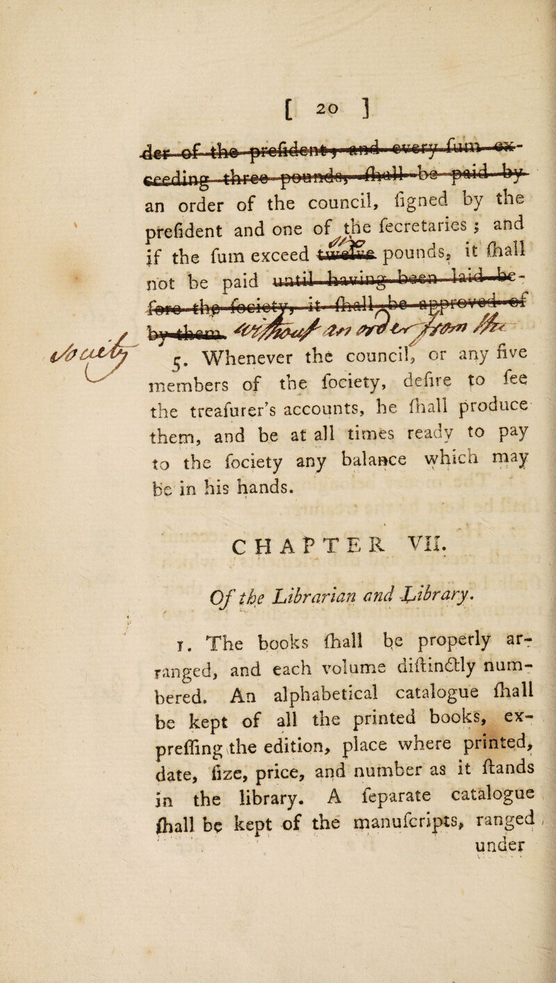 0 [ 20 ] \ dcr of tho prcififirnf I y^rr-ry fn'm aa- gpprlirL^ ilmnn pnnndni ■fluoH--b»-p(Mdi by an order of the council, figned by tiie prefident and one of the fecretaries ; and if the fum exceed pounds, it' {bail not be paid until hwing bren bid'4»e- faro thj fgri'^-tTj n£prnv'n4-»a»f 5. Whenever the council, or any five members of the fociety, defite to fee the treafurer’s accounts, he fhali produce them, and be at all times ready to pay to the fociety any balance which rnay be'in his hands. CHAPTER VK. ! Of the Librarian and Library . I. The books lhall be properly ar¬ ranged, and each volume diftindtly num¬ bered. An alphabetical catalogue fhall be kept of all the printed books, ex- preffing the edition, place where printed, date, fize, price, ^ O iT^ T In the library. A feparate catalogue fhall be kept of the manufcripts, ranged , )