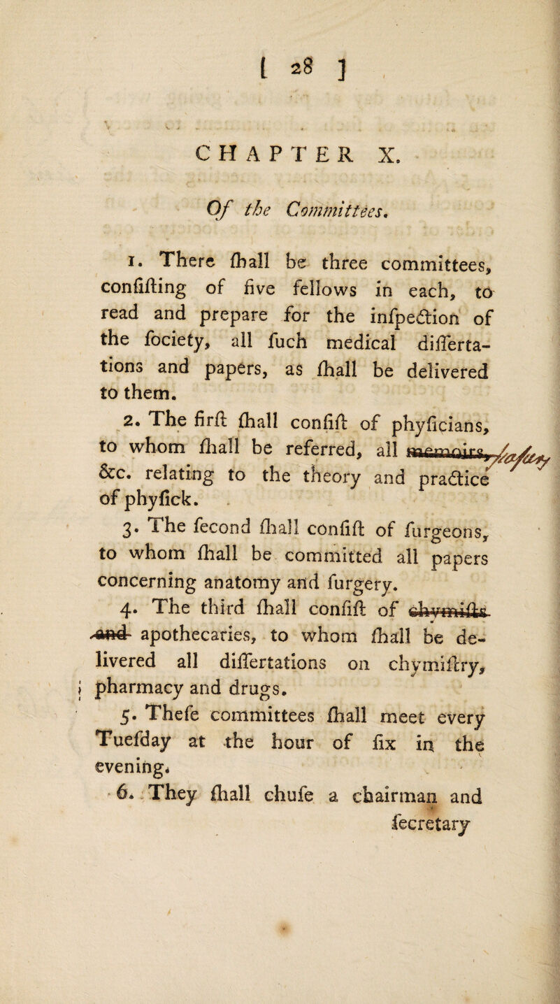 I % ‘i V . CHAPTER X, Of the Committees. 1. There (ball be three committees, confining of five fellows in each, to read and prepare for the infpeflrion of the fociety, all fuch medical differta- tions and papers, as ihall be delivered to them. 2. The firft {hall confift of phyficians, to whom fliall be referred, all &c. relating to the theory and praaice''^ ^ ofphyfick. 3. The fecond fliall confifl of forgeons, to whom fhall be committed all papers concerning anatomy and furgery. 4. The third {hall confiil of -ftA* apothecaries, to whom fhall be de¬ livered all dilTertations on chymiilry, pharmacy and drugs. 5. Thefe committees {hall meet every Tuefday at the hour of fix in the evening^ ^ 64 „ They {hall ehufe a chairman and fecretary