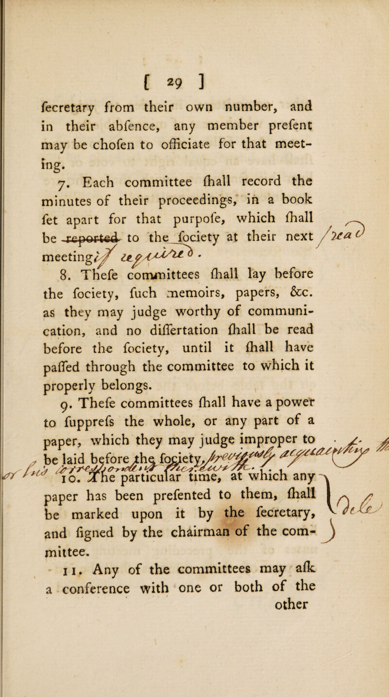 /-s a (J [ 29 ] fecretary from their own number, and in their abfcnce, any member prefent may be chofen to officiate for that meet¬ ing. 7. Each committee ffiall record the minutes of their proceedings, in a book fet apart for that purpofe, which ffiall be to 'the___fociety at their next meetingrf'^^ 8. Thefe corrunittees ffiall lay before the fociety, fuch memoirs, papers, &c. as they may judge worthy of communi¬ cation, and no differtation ffiall be read » before the fociety, until it ffiall have paffed through the committee to which it properly belongs. 9. Thefe committees ffiall have a power to fupprefs the whole, or any part of a paper, which they may judge improper to . be laid befor^l^f^eb^ \ 10. The particular time, at which any paper has been prefented to them, ffiall be marked upon it by the fecretary, and figned by the chairman of the com- ^ mittee. 11. Any of the committees may alk a conference with one or both of the . ' ' ' other