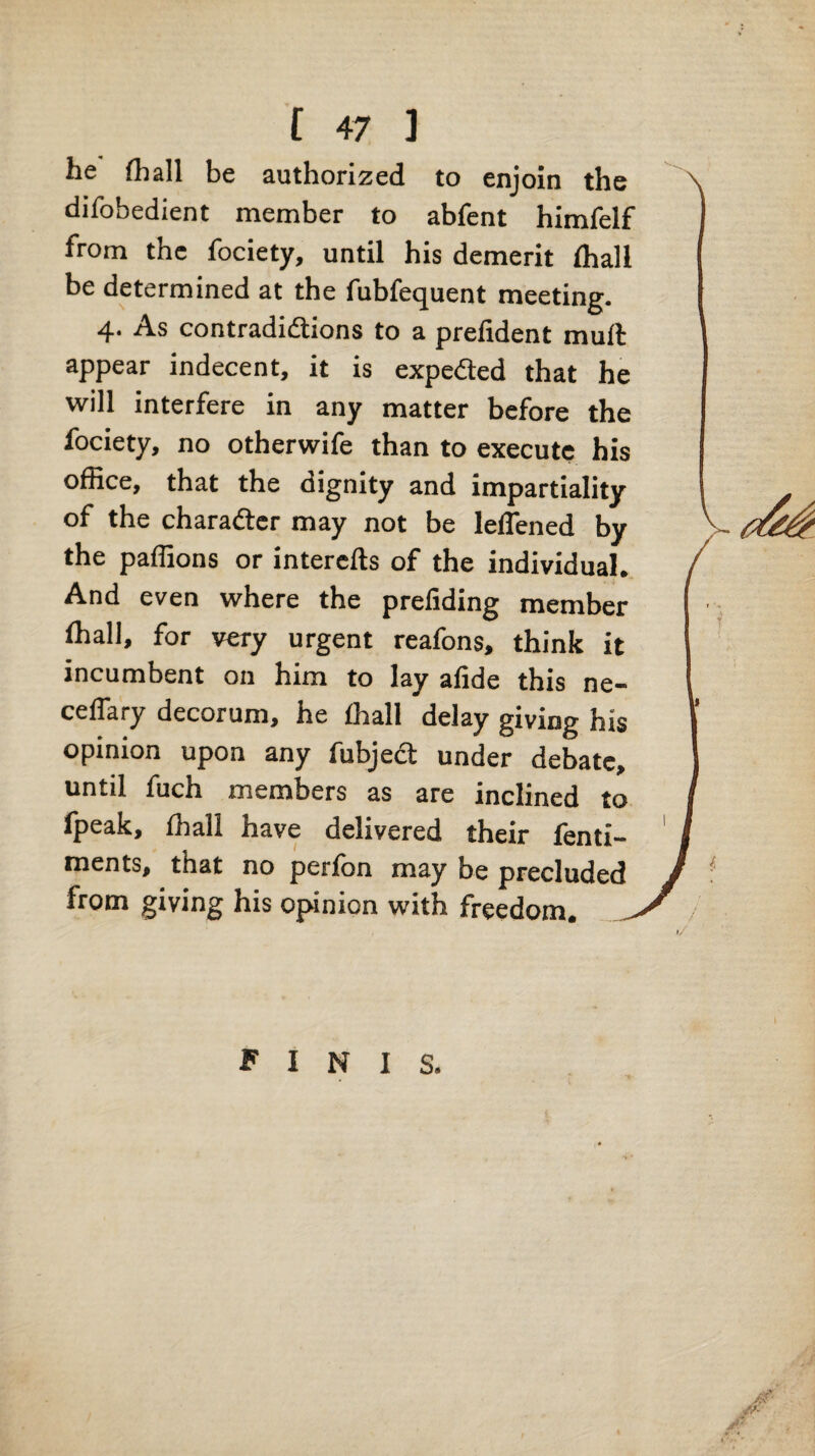 he (hall be authorized to enjoin the difobedient member to abfent himfelf from the fociety, until his demerit (hall be determined at the fubfequent meeting. 4. As contradidlions to a prefident muft appear indecent, it is expeded that he will interfere in any matter before the fociety, no otherwife than to execute his office, that the dignity and impartiality of the charadtcr may not be lelTened by the palfions or interefts of the individual. And even where the preliding member (hall, for very urgent reafons, think it incumbent on him to lay afide this ne- celTary decorum, he (hall delay giving his opinion upon any fubjed under debate, until fuch members as are inclined to (peak, (hall have delivered their (enti- ments, that no perlon may be precluded from giving his opinion with freedom. finis.