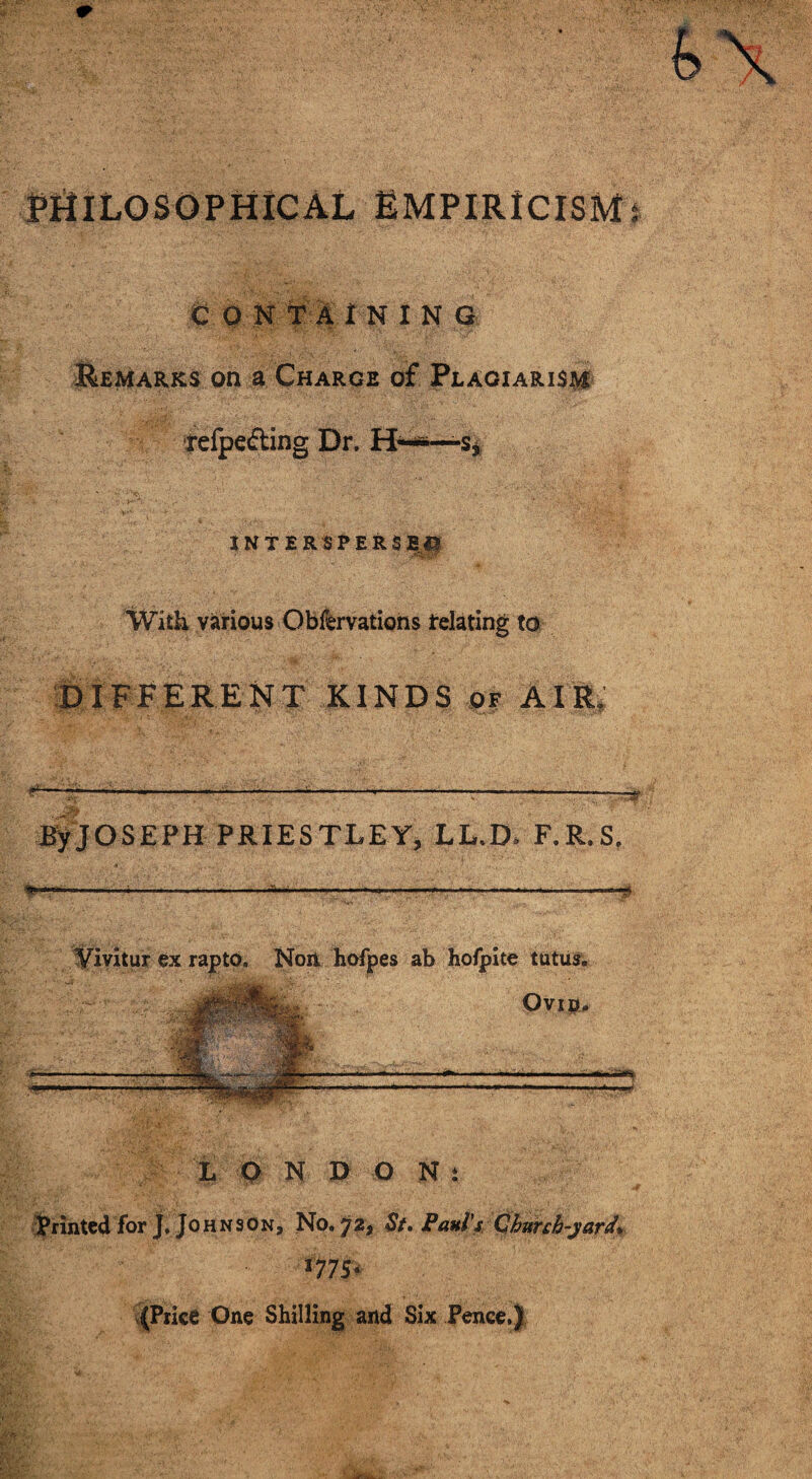 PHILOSOPHICAL EMPIRICISM C OK T A i N I N G Remarks on a Charge of Plagiarism refpefling Dr. H——s. INTERSPERSED With various Obfervations relating to DIFFERENT KINDS of AIR, ByJOSEPH PRIESTLEY, LL.D* F.R.S, .. .I .... II ..II ■ .. H II.. —■■■ .. Ill, . . -II r.~> Vivitur ex rapto, Non hofpes ab holpite tutus. Ovip. .ii.sm> ■—1 LONDON* Printed for J. Johnson, No. 72, St, Paul's Church-yard* *77 S- (Price One Shilling and Six Pence,|