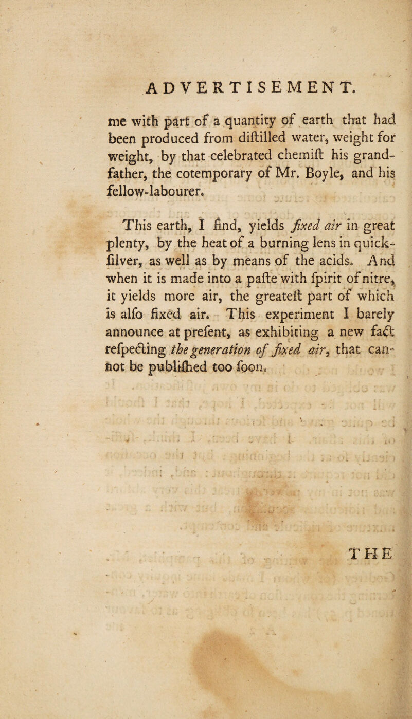 ADVERTISEMENT. me with part of a quantity of earth that had been produced from diftilled water, weight for weight, by that celebrated chemift his grand¬ father, the cotemporary of Mr. Boyle* and his fellow-labourer, ' j • • v This earth, I find, yields fixed air in great plenty, by the heat of a burning lens in quick- filver, as well as by means of the acids. And when it is made into a pafte with fpirit of nitre* it yields more air, the greatefi: part of which is alfo fixed air. This experiment I barely announce at prefent, as exhibiting a new faft refpediing the generation of fixed ajr, that can ’ not be publifhed too foom THE