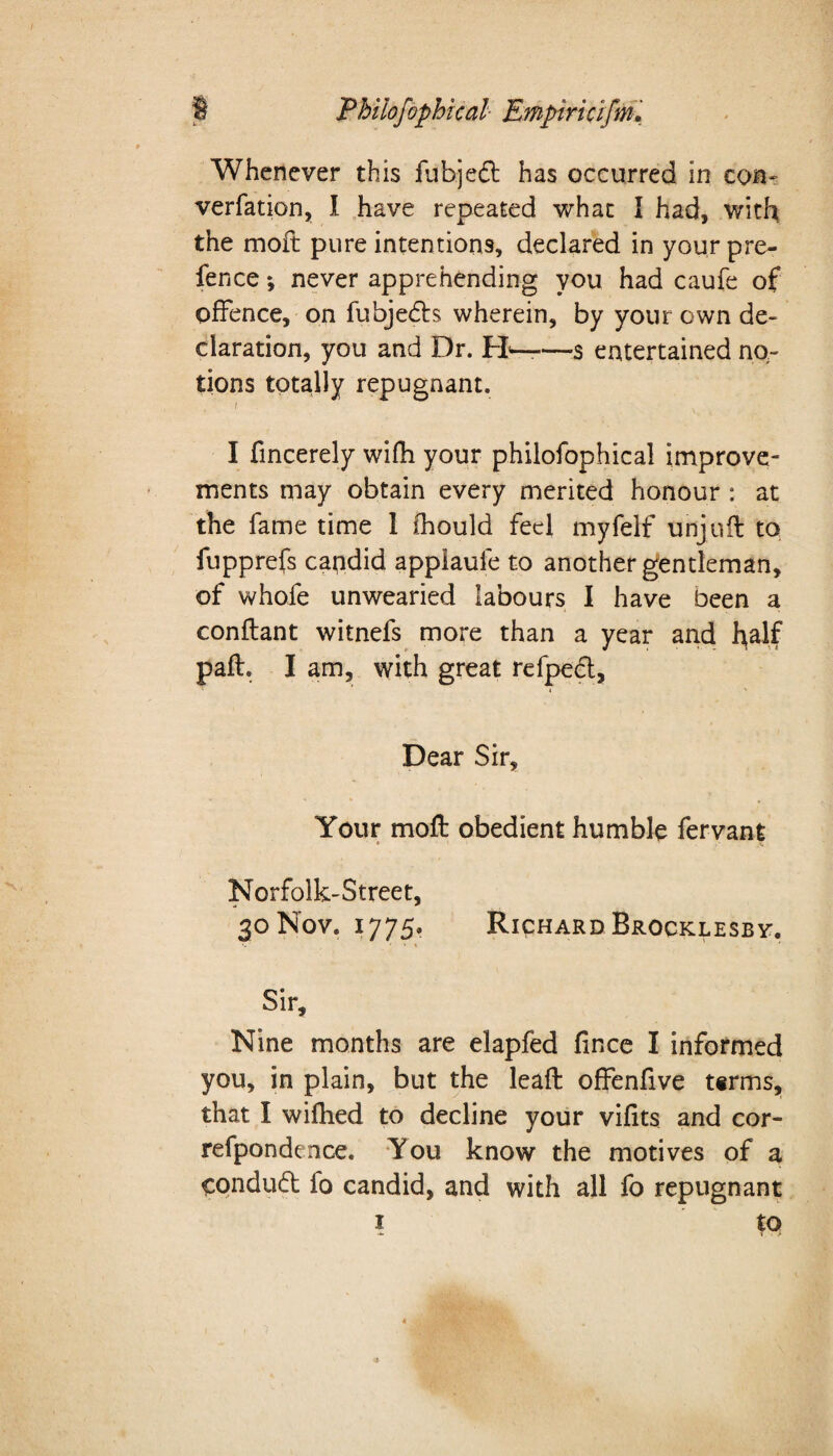 Whenever this fubjedt has occurred in eon- verfation, I have repeated what I had, with the moft pure intentions, declared in your pre- fence *, never apprehending you had caufe of offence, on fubjedts wherein, by your own de¬ claration, you and Dr. PR——s entertained no¬ tions totally repugnant. f I fincerely wifh your phiiofophical improve¬ ments may obtain every merited honour : at the fame time 1 thould feel myfelf unjuft to fupprefs candid applaule to another gentleman, of whofe unwearied labours I have been a conftant witnefs more than a year and half paft. I am, with great refpect. Dear Sir, Your moft obedient humble fervant Norfolk-Street, 30 Nov. 1775. Richard Brocklesby. Sir, Nine months are elapfed fince I informed you, in plain, but the leaft offenfive t«rms, that I wifhed to decline your vifits and cor- refpondence. You know the motives of a condudt fo candid, and with all fo repugnant 1 to