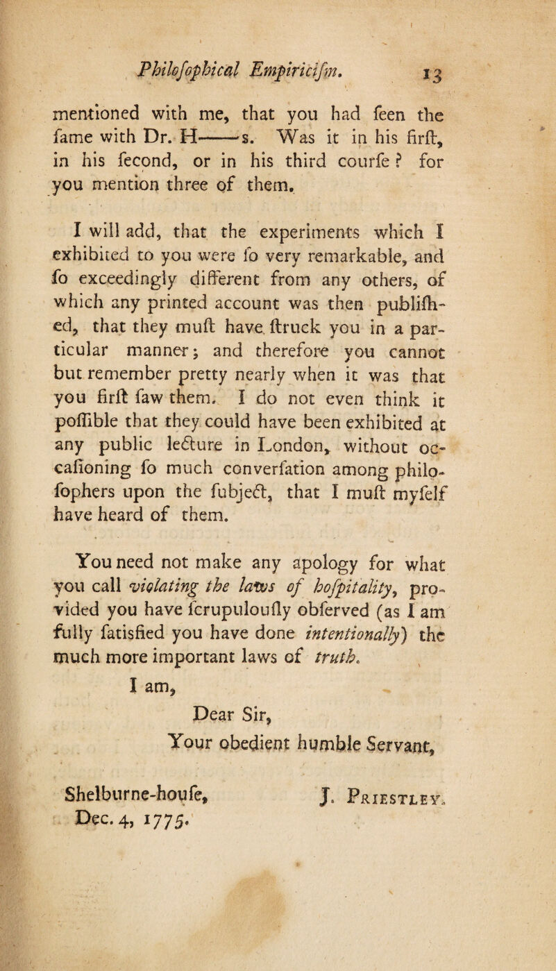 Philofophical Empiricifm. ig mentioned with me, that you had feen the fame with Dr. H-—s. Was it in his firft, in his fecond, or in his third courfe ? for you mention three of them. I will add, that the experiments which I exhibited to you were lb very remarkable, and fo exceedingly different from any others, of which any printed account was then publifti- ed, that they mull have ft ruck you in a par¬ ticular manner; and therefore you cannot but remember pretty nearly when it was that you firft faw them. I do not even think it poflible that they could have been exhibited at any public ledture in London, without oc- cafioning fo much converfation among philo- fophers upon the fubjeft, that I muft myfelf have heard of them. You need not make any apology for what you call violating the laws of hofpitality, pro¬ vided you have fcrupuloufty obferved (as I am fully fatisfied you have done intentionally') the much more important laws of truth. I am. Dear Sir, Your obedient humble Servant, Shelburne-houfe, J. Priestley.