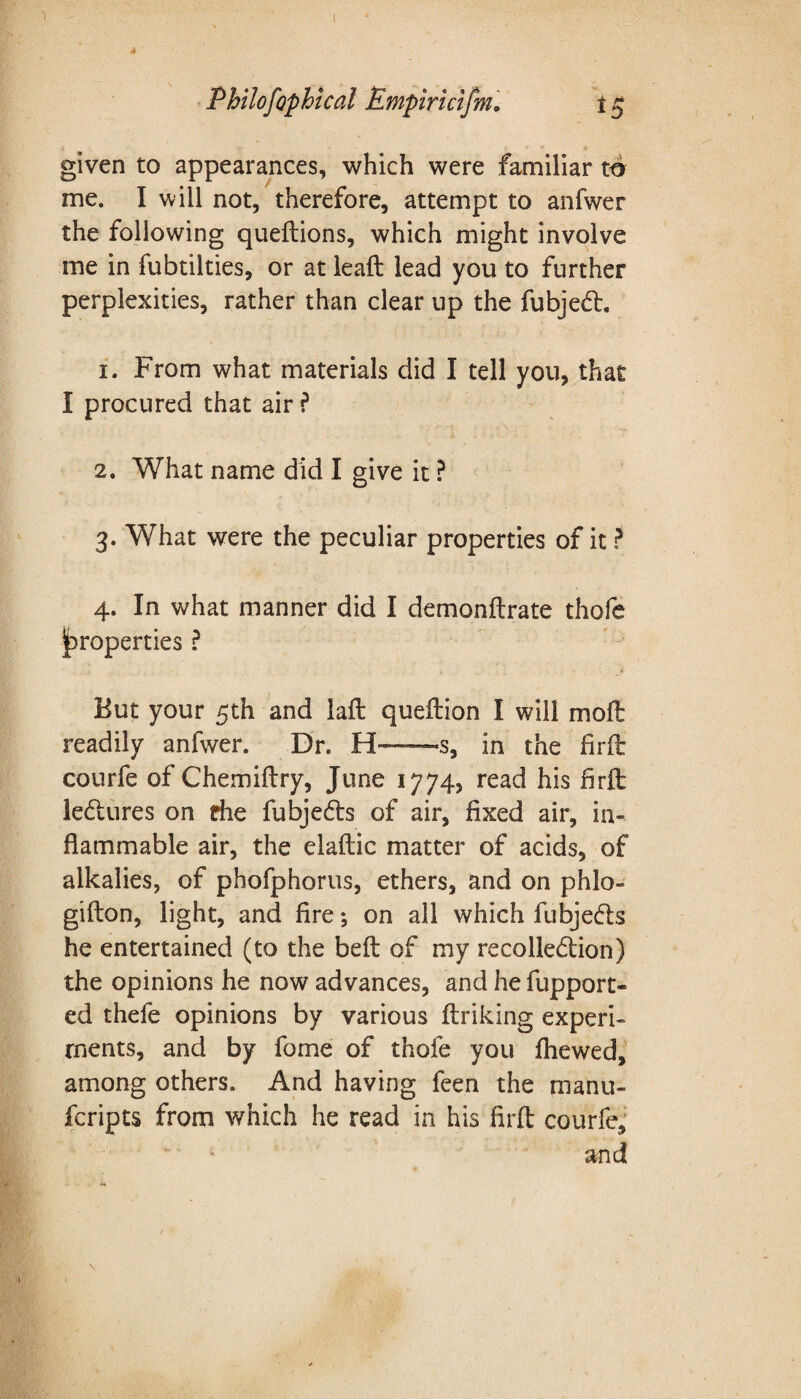 1 Philofophical Empiricism, 15 given to appearances, which were familiar to me. I will not, therefore, attempt to anfwer the following queftions, which might involve me in fubtilties, or at leaft lead you to further perplexities, rather than clear up the fubjedt. 1. From what materials did I tell you, that I procured that air ? 2. What name did I give it ? 3. What were the peculiar properties of it ? 4. In what manner did I demonftrate thofe properties ? But your 5th and laft queftion I will mo ft readily anfwer. Dr. H—s, in the firft courfe of Chemiftry, June 1774, read his firft ledtures on die fubjedts of air, fixed air, in¬ flammable air, the elaftic matter of acids, of alkalies, of phofphorus, ethers, and on phlo- gifton, light, and fire; on all which fubjedts he entertained (to the beft of my recolledtion) the opinions he now advances, and he fupport- ed thefe opinions by various ftriking experi¬ ments, and by fome of thofe you fhewed, among others. And having feen the manu- fcripts from which he read in his firft courfe, and