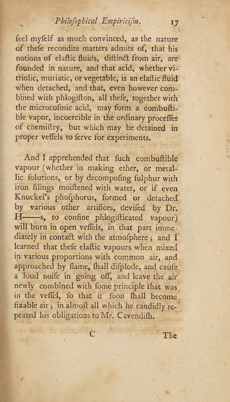 feel myfelf as much convinced, as the nature of thefe recondite matters admits of, that his notions of elaftic fluids, diftind from air, are founded in nature, and that acid, whether vi¬ triolic, muriatic, or vegetable, is an elaftic fluid when detached, and that, even however com¬ bined with phlogifton, ail thefe, together with the microcofmic acid, may form a combufti- ble vapor, incoercible in the ordinary precedes of chemiftry, but which may be detained in proper veftels to ferve for experiments. * And I apprehended that fuch combuftibie vapour (whether in making ether, or metal¬ lic folutions, or by decompofing fulphur with iron filings moiftened with water, or if even Knuckel’s phofphorus, formed or detached by various other artifices, devifed by Dr. H— —s, to confine phlogifticated vapour) will burn in open veftels, in that part imme¬ diately in contad with the atmofphere 5 and I learned that thefe elaftic vapours when mixed in various proportions with common air, and approached by flame, fhali difplode, and caufe a loud noife in going off, and leave the air newly combined with fome principle that was in the veffel, fo that it foon fhali become fixable air ^ in almoft all which he candidly re¬ peated his obligations to Mr. Cavendifh. ' C The ✓