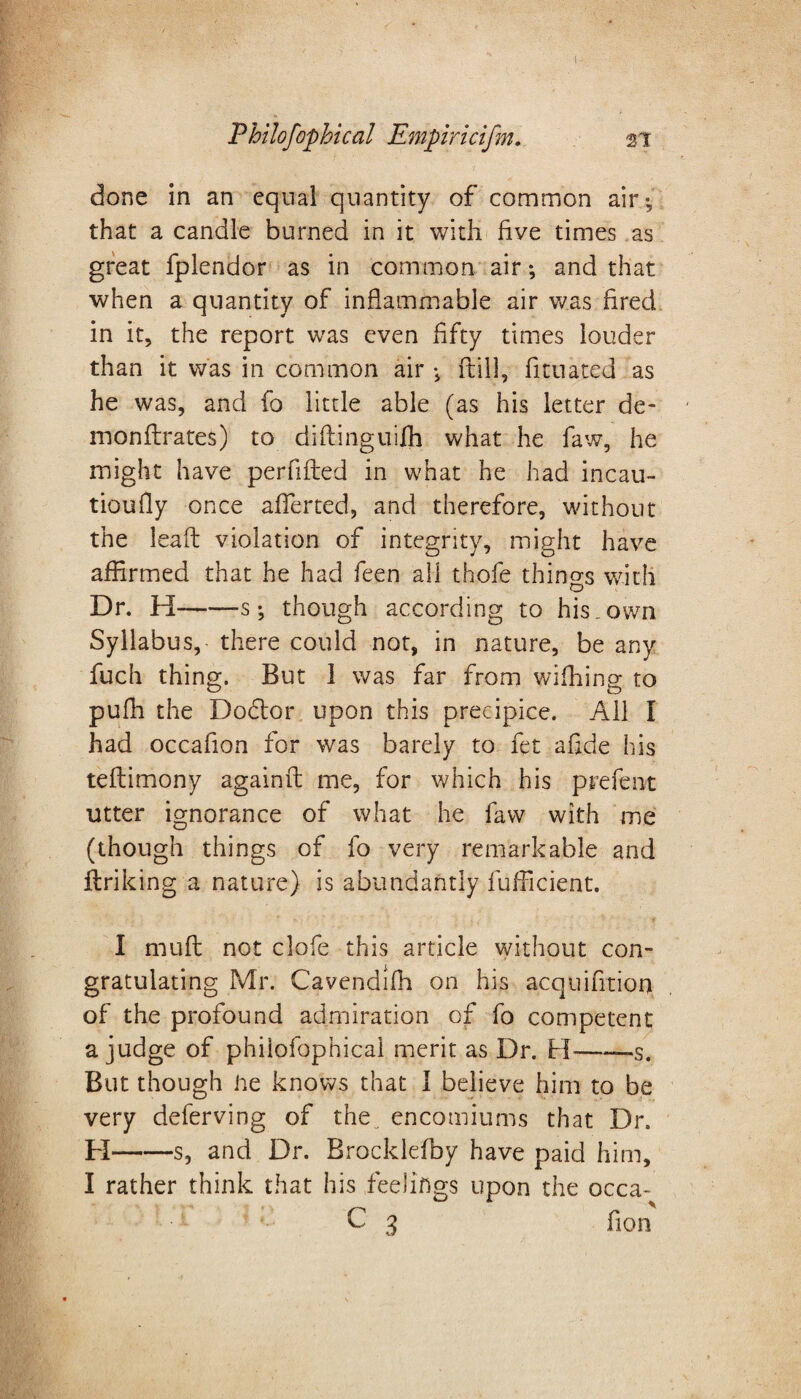 Philofophical Empiricifm. si done in an equal quantity of common air -, that a candle burned in it with five times as great fplendor as in common air; and that when a quantity of inflammable air was fired in it, the report was even fifty times louder than it was in common air ; {till, fittiated as he was, and fo little able (as his letter de- monflrates) to diftinguifh what he faw, he might have perfifted in what he had incau- tioufly once affected, and therefore, without the lead violation of integrity, might have affirmed that he had feen all thofe things with Dr. H-s; though according to his,own Syllabus, there could not, in nature, be any fuch thing. But 1 was far from wiffiing to puffi the Dodlor upon this precipice. All I had occafion for was barely to fet a fide his teflimony againft me, for which his prefent utter ignorance of what he faw with me (though things of fo very remarkable and ftriking a nature) is abundantly fufficient. I muft not clofe this article without con¬ gratulating Mr. Cavendifh on his acquifition of the profound admiration of fo competent a judge of philofophical merit as Dr. H-—s. But though he knows that I believe him to be very deferving of the„ encomiums that Dr. H-s, and Dr. Brocklefby have paid him, I rather think that his feelings upon the occa- C 3 fion