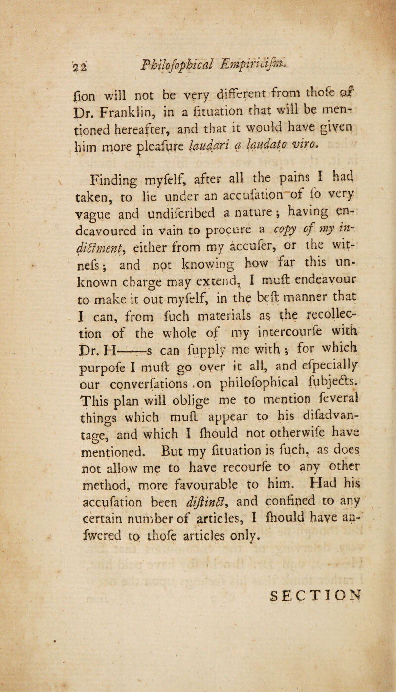 fion will not be very different from thofe of Dr. Franklin, in a fituation that will be men¬ tioned hereafter, and that it would have given him more pleafure laudari a laudato vivo. Finding myfelf, after all the pains 1 had taken, to lie under an accufatipn of lo very vague and undifcribed a nature ; having en¬ deavoured in vain to procure a copy of my in- diftment, either from my accuier, or the wit- nefs •, and not knowing how far this un¬ known charge may extend, I muft endeavour to make it out myfelf, in the bed manner that I can, from fuch materials as the recollec¬ tion of the whole of my intercourfe with Dr. H——s can lupply me with ; for which purpofe I muft go over it all, and efpecially our converfations - on philofophical fuhjedfs. This plan will oblige me to mention feveral things which muft appear to his difadvan- tage, and which I fhould not otherwife have mentioned. But my fituation is fuch, as does not allow me to have recourfe to any other method, more favourable to him. Had his accufation been diftinft, and confined to any certain number of articles, I fhould have an- fwered to thofe articles only. SECTION