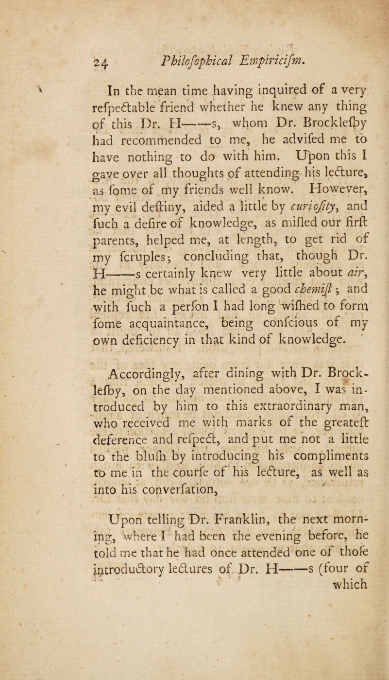 In the mean time having inquired of a very refpedable friend whether he knew any thing pf this Dr. H—-s, whom Dr. Brocklefpy had recommended to me, he advifed me to have nothing to do with him. Upon this I gave over all thoughts of attending his ledure, as fome of my friends well know. However, my evil deftiny, aided a little by curiofity, and fuch a defire of knowledge, as milled our firft parents, helped me, at length, to get rid of my fcruples; concluding that, though Dr. certainly knew very little about air, he might be what is called a good cbemifi , and with fuch a perfon 1 had long wifhed to form fome acquaintance, being confcious of my own deficiency in that kind of knowledge. Accordingly, after dining with Dr. Brock- Jefby, on the day mentioned above, I was in¬ troduced by him to this extraordinary man, who received me with marks of the greatefb deference and refped, and put me not a little to the blufh by introducing his compliments to me in the courfe of his ledure, as well as into his converfation. Upon telling Dr. Franklin, the next morn¬ ing, where I had been the evening before, he told me that he had once attended one of thofe hotrodudory ledures of Dr. H——s (four of which