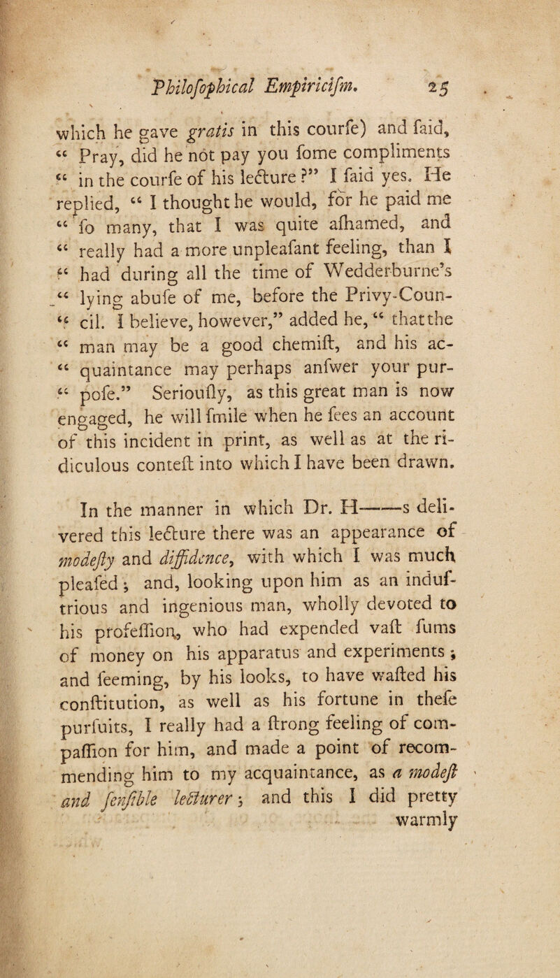 N - s which he gave gratis in this courfe) and faid, tc Pray, did he not pay you fome compliments “ in the courfe of his lecture ?” I faid yes. He reolied, “ I thought he would, for he paid me 44 fo many, that I was quite aihamed, and 44 really had a more unpleafant feeling, than X 44 had during all the time of Wedderhurne’s 44 lying abufe of me, before the Privy-Coun- 44 cil. i believe, however,” added he, “ that the 44 man may be a good c'hemift, and his ac- 44 quaintance may perhaps anfwer your pur- 44 pofe.” Serioufty, as this great man is now engaged, he willfmile when he fees an account of this incident in print, as well as at the ri¬ diculous conteft into which I have been drawn. In the manner in which Dr. H--s deli¬ vered this ledture there was an appearance of moaefty and diffidence, with which I was much pleaded ; and, looking upon him as an induf- trious and ingenious man, wholly devoted to his profeffiort, who had expended vaft fums of money on his apparatus and experiments ; and teeming, by his looks, to have wafted his conftitution, as well as his fortune in thefe purfuits, I really had a ftrong feeling of com¬ panion for him, and made a point of recom¬ mending him to my acquaintance, as a modeft and fenfible letturer 3 and this I did pretty warmly