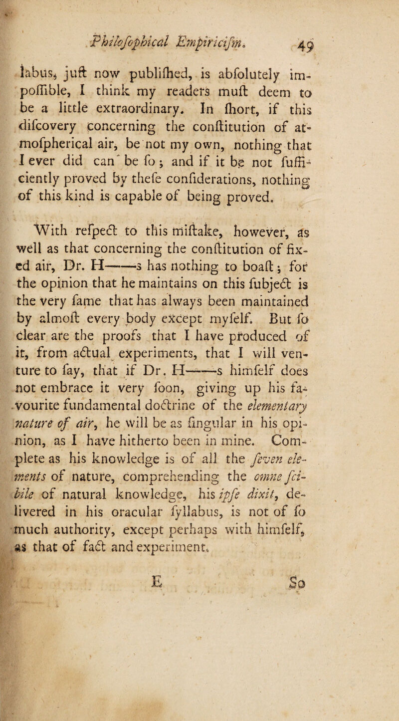 * Philofophical Empirictfm. tabus* juft now publiftied, is abfolutely im- pofiible, I think my readers mult deem to be a little extraordinary. In (hort, if this difcovery concerning the conftitution of at- mofpherical air, be not my own, nothing that I ever did can* be fo ; and if it be not fuffta ciently proved by thefe confiderations, nothing of this kind is capable of being proved. With refpecft to this miftake, however, as well as that concerning the conftitution of fix¬ ed air. Dr. H--s has nothing to boaft; for the opinion that he maintains on this fubjecft is the very fame that has always been maintained by aim oil; every body except myfelf. But fo clear are the proofs that I have produced of it, from adtual experiments, that I will ven¬ ture to fay, that if Dr. II——-s himfelf does not embrace it very foon, giving up his fa¬ vourite fundamental dodrine of the elementary nature of air, he will be as fingular in his opi¬ nion, as I have hitherto been in mine. Com¬ plete as his knowledge is of all the /even ele¬ ments of nature, comprehending the omne fci- bile of natural knowledge, his ipfe dixit, de¬ livered in his oracular fyllabus, is not of fo much authority, except perhaps with himfelf, as that of fadt and experiment. E So