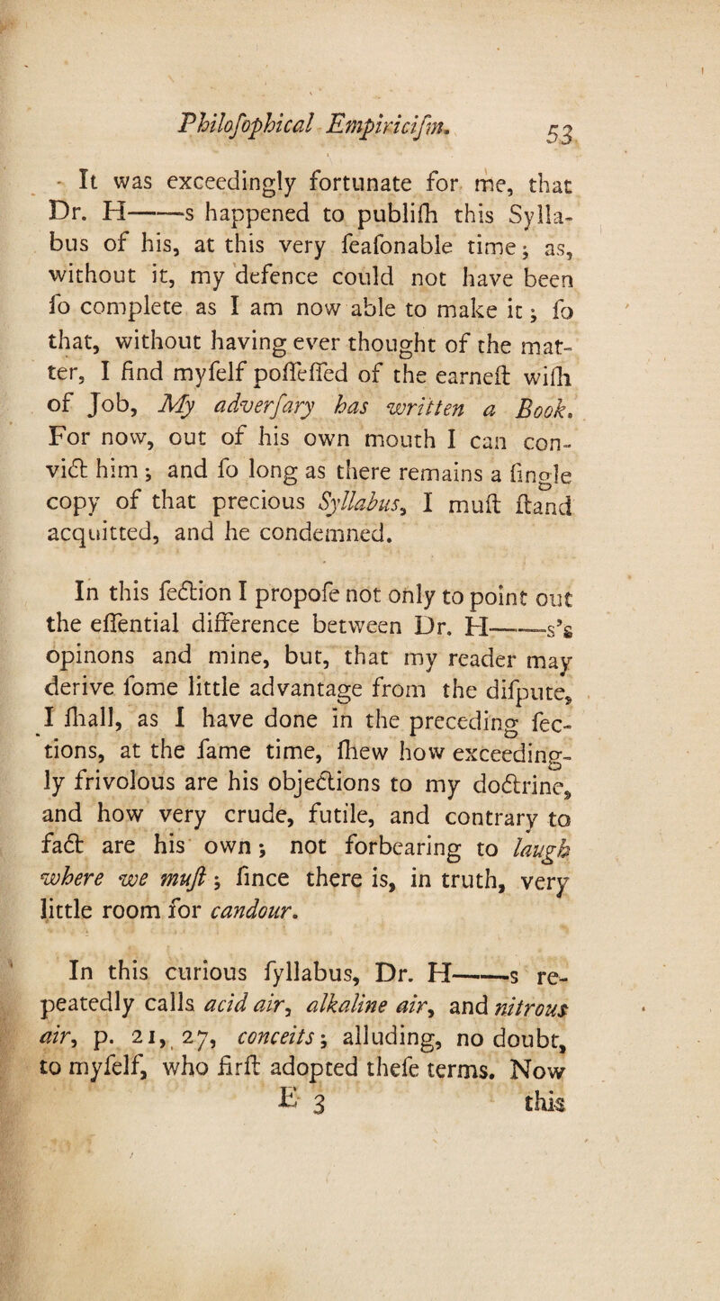 - It was exceedingly fortunate for me, that Dr. H——-s happened to publifh this Sylla¬ bus of his, at this very feafonable time; as, without it, my defence could not have been fo complete as I am now able to make it; fo that, without having ever thought of the mat¬ ter, I find myfelf pofTeffed of the earned with of Job, My adverfary has written a Book. For now, out of his own mouth I can con- vied him *, and fo long as there remains a fmgle copy of that precious Syllabus, I mud dand acquitted, and he condemned. In this fedion I propofe not only to point out the eflential difference between Dr. H—_s9g opinons and mine, but, that my reader may derive fome little advantage from the difpute, I fhall, as I have done in the preceding fec- tions, at the fame time, fhew how exceeding¬ ly frivolous are his objections to my dodrinc, and how very crude, futile, and contrary to fad are his own; not forbearing to laugh where we mufi; fince there is, in truth, very little room for candour. In this curious fyllabus. Dr. H-s re¬ peatedly calls acid airy alkaline airy and nitrous air, p. 21, 27, conceits \ alluding, no doubt, to myfelf, who fird adopted thefe terms. Now E 3 this