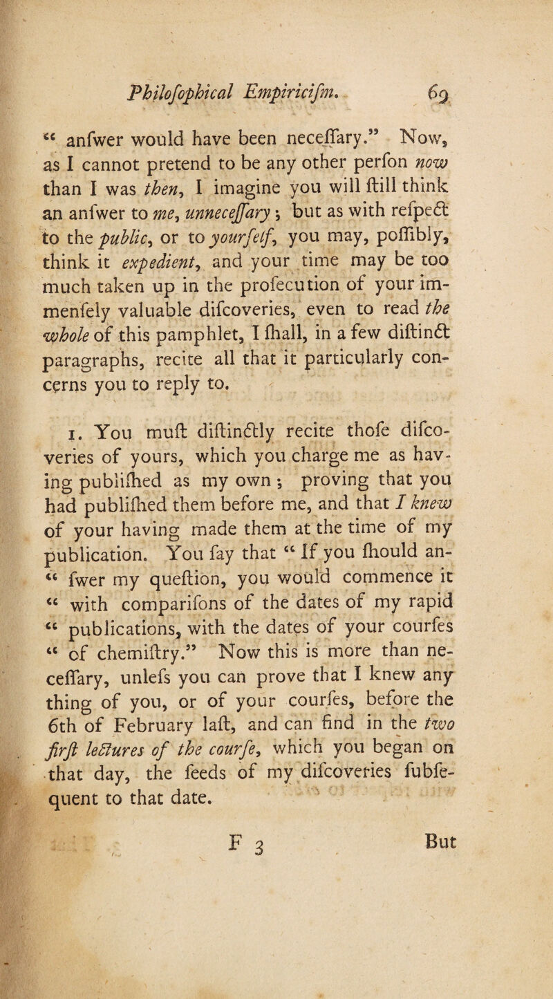 4C anfwer would have been neceffary.” Now, as I cannot pretend to be any other perfon now than I was then* I imagine you will ftili think an anfwer to me, unneceffary, but as with refpe£t to the public, or to yourfelf, you may, pofiibly, think it expedient, and your time may be too much taken up in the profecution of your im- menfely valuable difcoveries, even to read the whole of this pamphlet, I (hall, in a few diftindl paragraphs, recite all that it particularly con¬ cerns you to reply to. 1. You muff diflinftly recite thofe difco¬ veries of yours, which you charge me as hav¬ ing publiihed as my own *, proving that you had publifhed them before me, and that I knew of your having made them at the time of my publication. You fay that 66 If you fhould an- “ fwer my queflion, you would commence it “ with comparifons of the dates of my rapid “ publications, with the dates of your courfes “ of chemiftry.” Nov/ this is more than ne- ceffary, unlefs you can prove that I knew any thing of you, or of your courfes, before the 6th of February laft, and can find in the two firft lectures of the courfe, which you began on that day, the feeds of my difcoveries fubfe- quent to that date. , f3 But