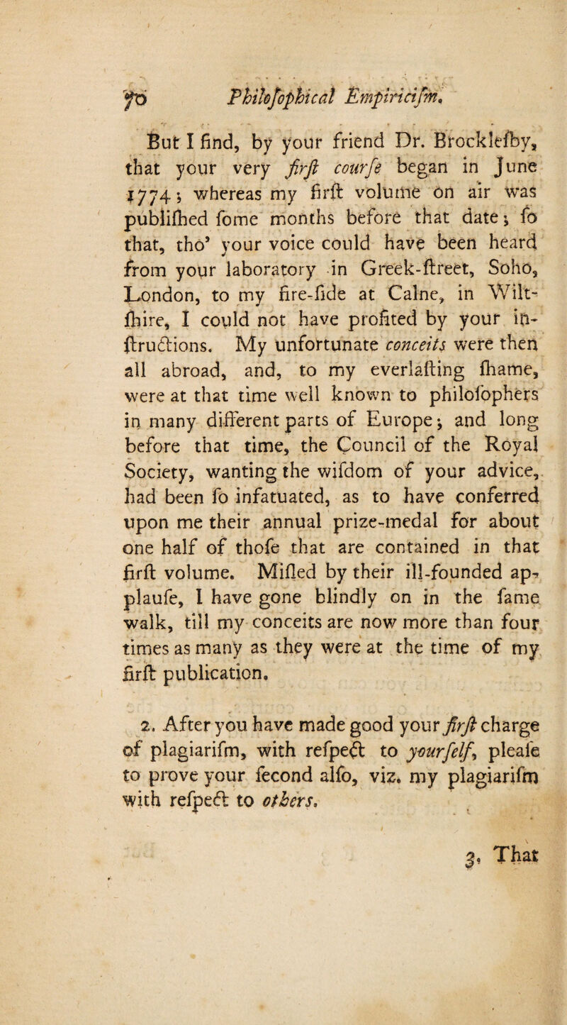 *v . / • r * * ' + But I find, by your friend Dr. Brocklefby, that your very firft courfe began in June 1774-, whereas my firft volume on air was publifhed fome months before that date i fo that, tho’ your voice could have been heard from your laboratory in Greek-ftreet, Soho, London, to my fire-fide at Caine, in Wilt- Ihire, I could not have profited by your in- ftrubtions. My unfortunate conceits were then all abroad, and, to my everlafting fhame, were at that time well known to philofophers in many different parts of Europe j and long before that time, the Council of the Royal Society, wanting the wifdom of your advice, had been fo infatuated, as to have conferred upon me their annual prize-medal for about one half of thofe that are contained in that firft volume. Milled by their ill-founded apr? plaufe, I have gone blindly on in the fame walk, till my conceits are now7 more than four times as many as they were at the time of my firft publication. 2, After you have made good your firft charge of plagiarifm, with refpe#: to yourfelf, pleafe to prove your fecond alfo, viz. my plagiarifm with refpecft to others,