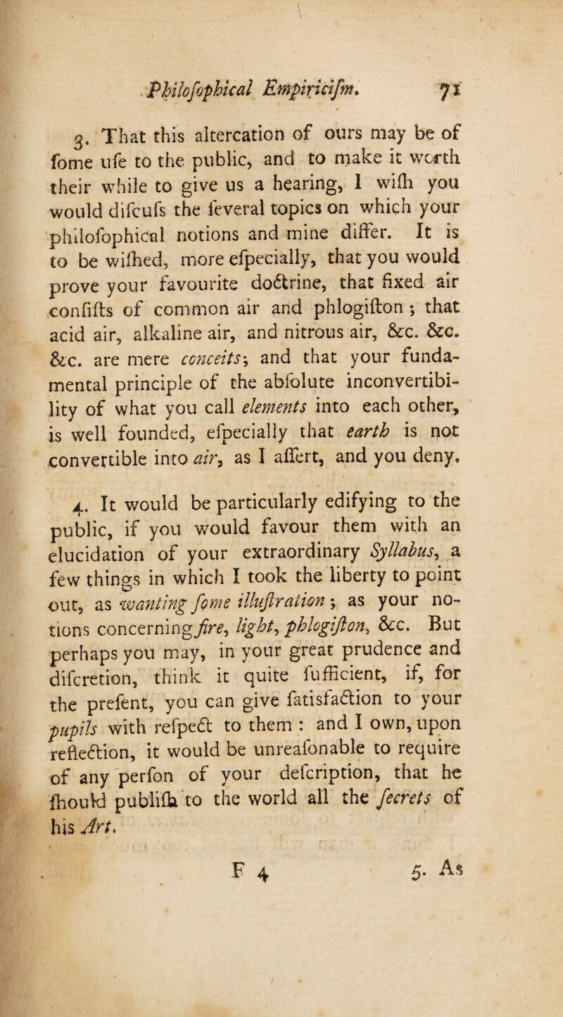 / Philosophical Empiricifm. 71 * 3. That this altercation of ours may be of fome ufe to the public, and to make it worth their while to give us a hearing, 1 wiih you would difcufs the ieveral topics on which your philofophical notions and mine differ. It is to be wifhed, more efpecially, that you would prove your favourite do&rine, that fixed air confifts of common air and phlogifton *, that acid air, alkaline air, and nitrous air, &c. &c. Sic. are mere conceits\ and that your funda¬ mental principle of the abfolute inconvertibi¬ lity of what you call elements into each other, is well founded, efpecially that earth is not convertible into air, as I affert, and you deny. 4. It would be particularly edifying to the public, if you would favour them with an elucidation of your extraordinary Syllabus, a few things in which I took the liberty to point out, as wanting feme illuflration % as your no¬ tions concerning fire, light, phlogifton, &c. But perhaps you may, in your great prudence and diferetion, think it quite iufficient, if, for the prefent, you can give fatisfaftion to your pupils with refpedt to them : and I own, upon refle&ion, it would be unreafonable to require of any perfon of your defeription, that he fhoukl publifb. to the world all the fecrets of his Art.