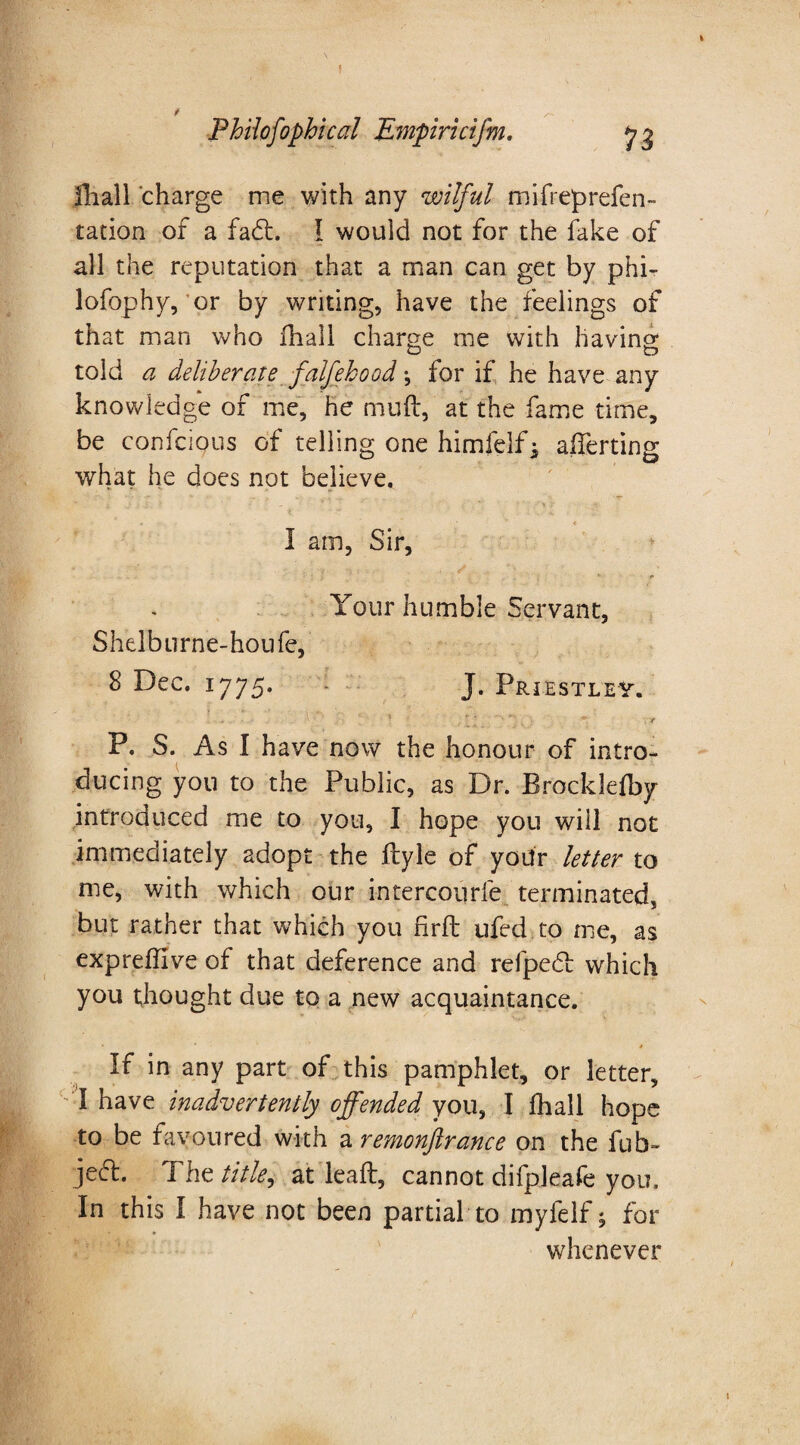 fhall charge me with any wilful mifreprefen- ration of a fadt. I would not for the fake of all the reputation that a man can get by phi- lofophy, or by writing, have the feelings of that man who fhall charge me with having told a deliberate falfehood •, for if he have any knowledge of me, he muft, at the fame time, be confcious of telling one himfelf, afferting what he does not believe. I am, Sir, Your humble Servant, Shelburne-houfe, 8 Dec. 1775. J. Priestley. j «• . * ... •V  - :  S' r -g P. S. As I have now the honour of intro¬ ducing you to the Public, as Dr. Brocklefby introduced me to you, I hope you will not immediately adopt the ftyle of your letter to me, with which our intercourfe terminated, but rather that which you firft ufed to me, as expreffive of that deference and refpedl which you thought due to a new acquaintance. If in any part of this pamphlet, or letter, I have inadvertently offended you, I fhall hope to be favoured with a remonftrance on the fub- jeft. The title^ at leaft, cannot difpleafe you. In this I have not been partial to mylelf; for whenever