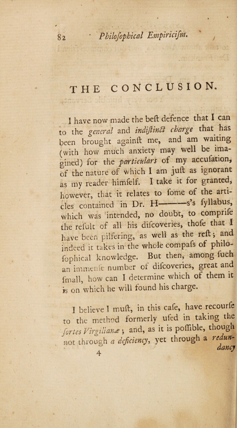 THE CONCLUSION. 1 have now made the bed defence that I can to the general and indiftinff charge that, has been brought againft me, and am waiting (with how much anxiety may well be ima¬ gined) for the particulars of my accufation* of the nature of which I am juft as ignorant as my reader himfelf. I take it for granted, however, that it relates to fome of the arti¬ cles contained in Dr. H-s’s fyllabus, which was intended, no doubt, to comprife the refult of all his difcoveries, thofe that I have been pilfering, as well as the reft; and indeed it takes in the whole compafs of philo¬ fophical knowledge. But then, among fuch an immenfe number of difcoveries, great and fmall, how can I determine which of them it is on which he will found his charge. I believe 1 muft, in this cafe, have recourfe to the method formerly uled in taking the fortes Virgiliana ; and, as it is poffible, though not through 0 deficiency, yet through a redun¬ dancy 4■