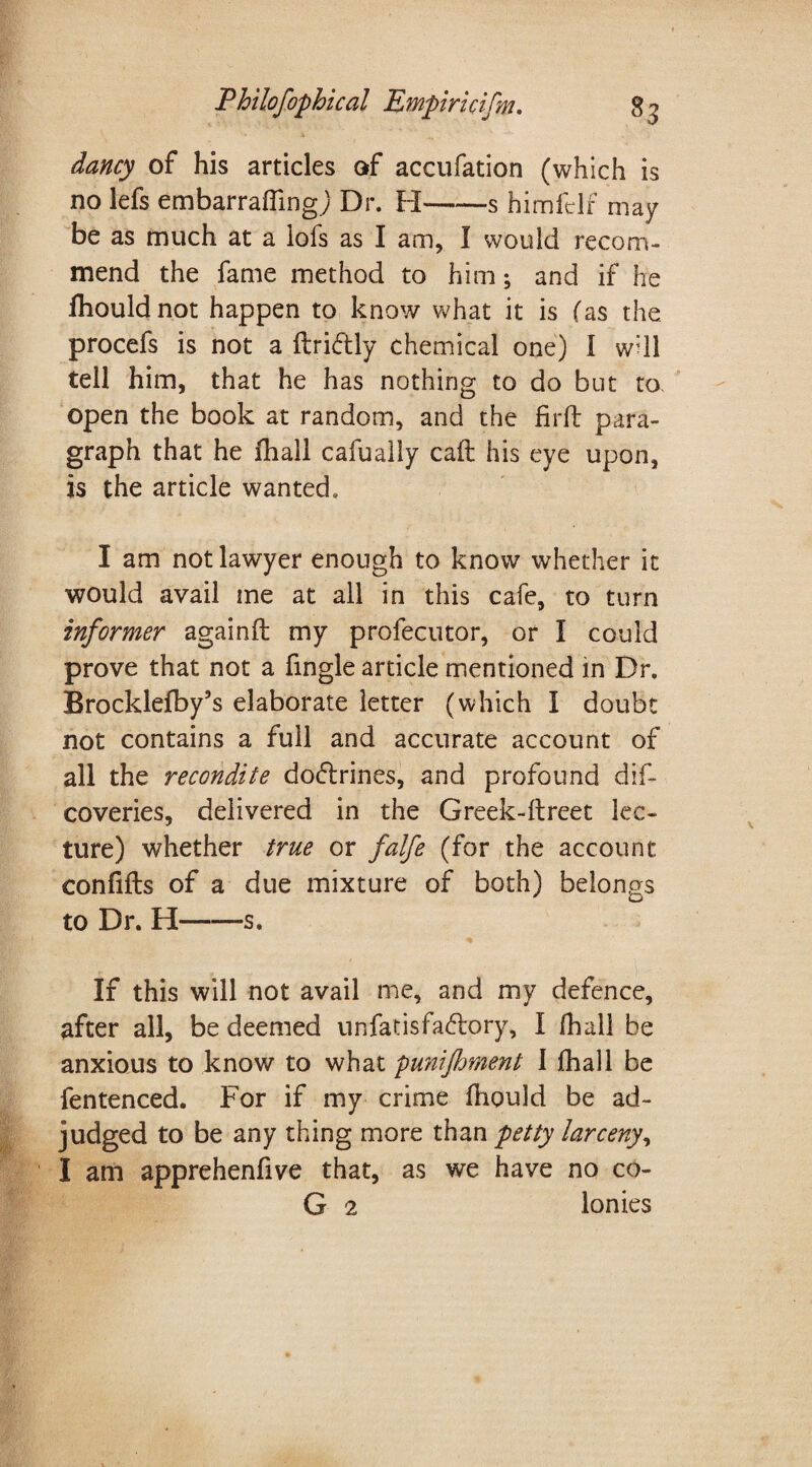 dancy of his articles of accufation (which is no lefs embarraflingj Dr. H-s himfclf may be as much at a lofs as I am, I would recom¬ mend the fame method to him; and if he fhouldnot happen to know what it is (as the procefs is not a flridly chemical one) l w:ll tell him, that he has nothing to do but to open the book at random, and the Hr ft para¬ graph that he fhall cafually caft his eye upon, is the article wanted. I am not lawyer enough to know whether it would avail me at all in this cafe, to turn informer againft my profecutor, or I could prove that not a fingle article mentioned in Dr. Brocklefby’s elaborate letter (which I doubt not contains a full and accurate account of all the recondite dodrines, and profound dis¬ coveries, delivered in the Greek-ftreet lec¬ ture) whether true or falfe (for the account confifts of a due mixture of both) belongs to Dr. H-s. If this will not avail me, and my defence, after all, be deemed unfatisfadory, I fhall be anxious to know to what punijhment I fhall be fentenced. For if my crime fliould be ad¬ judged to be any thing more than petty larceny, I am apprehenfive that, as we have no co- G 2 lonies