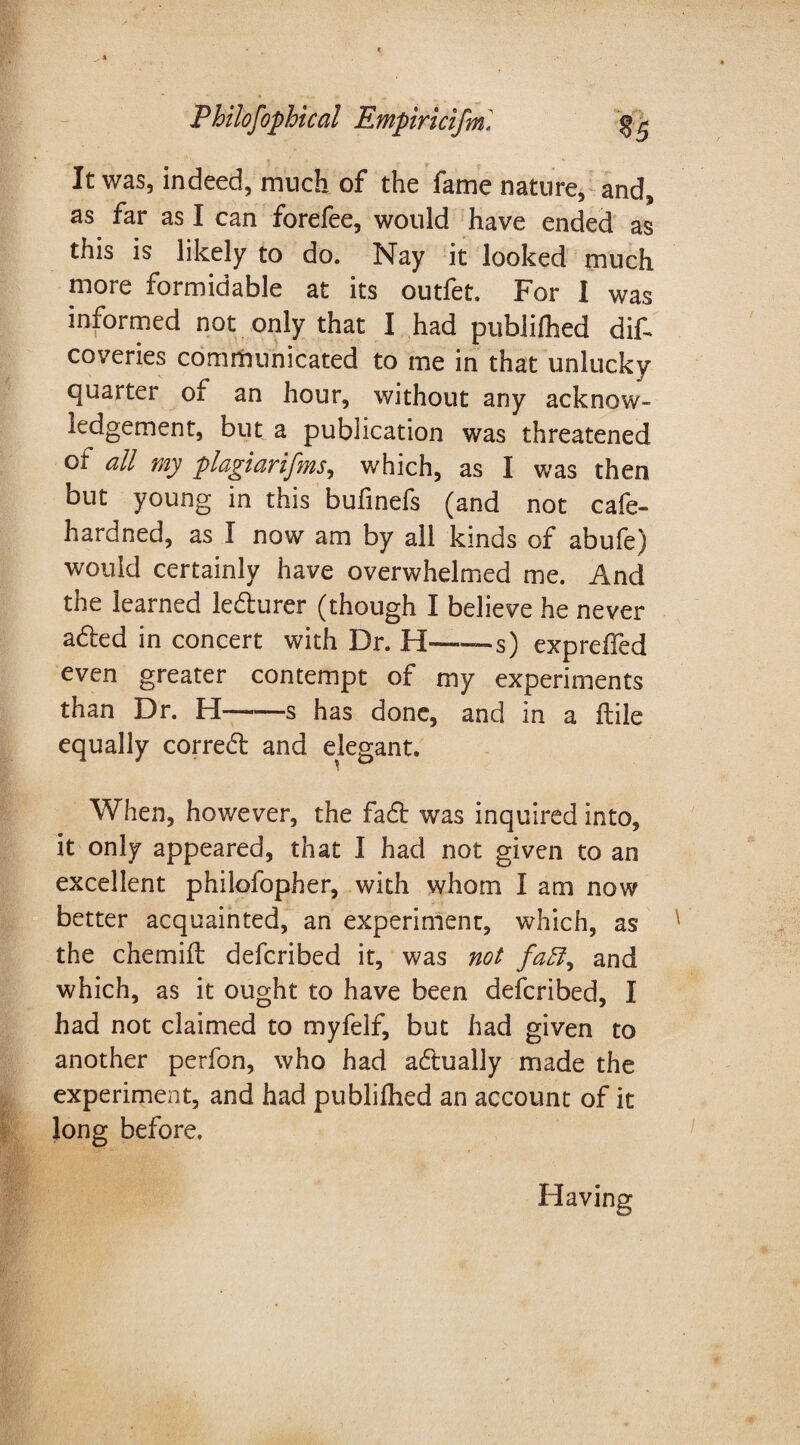 It was, indeed, much of the fame nature, and* as far as I can forefee, would have ended as this is likely to do. Nay it looked much more formidable at its outfet. For I was informed not only that I had publilhed dit coveries communicated to me in that unlucky quarter of an hour, without any acknow¬ ledgement, but a publication was threatened of all my plagiarisms, which, as I was then but young in this buiinefs (and not cafe- hardned, as I now am by all kinds of abufe) would certainly have overwhelmed me. And the learned le&urer (though I believe he never a&ed in concert with Dr. H--s) expreifed even greater contempt of my experiments than Dr. H-s has done, and in a ftile equally correal and elegant. When, however, the fa£t was inquired into, it only appeared, that I had not given to an excellent philofopher, with whom I am now better acquainted, an experiment, which, as the chemift defcribed it, was not and which, as it ought to have been defcribed, I had not claimed to myfelf, but had given to another perfon, who had actually made the experiment, and had published an account of it long before. Having