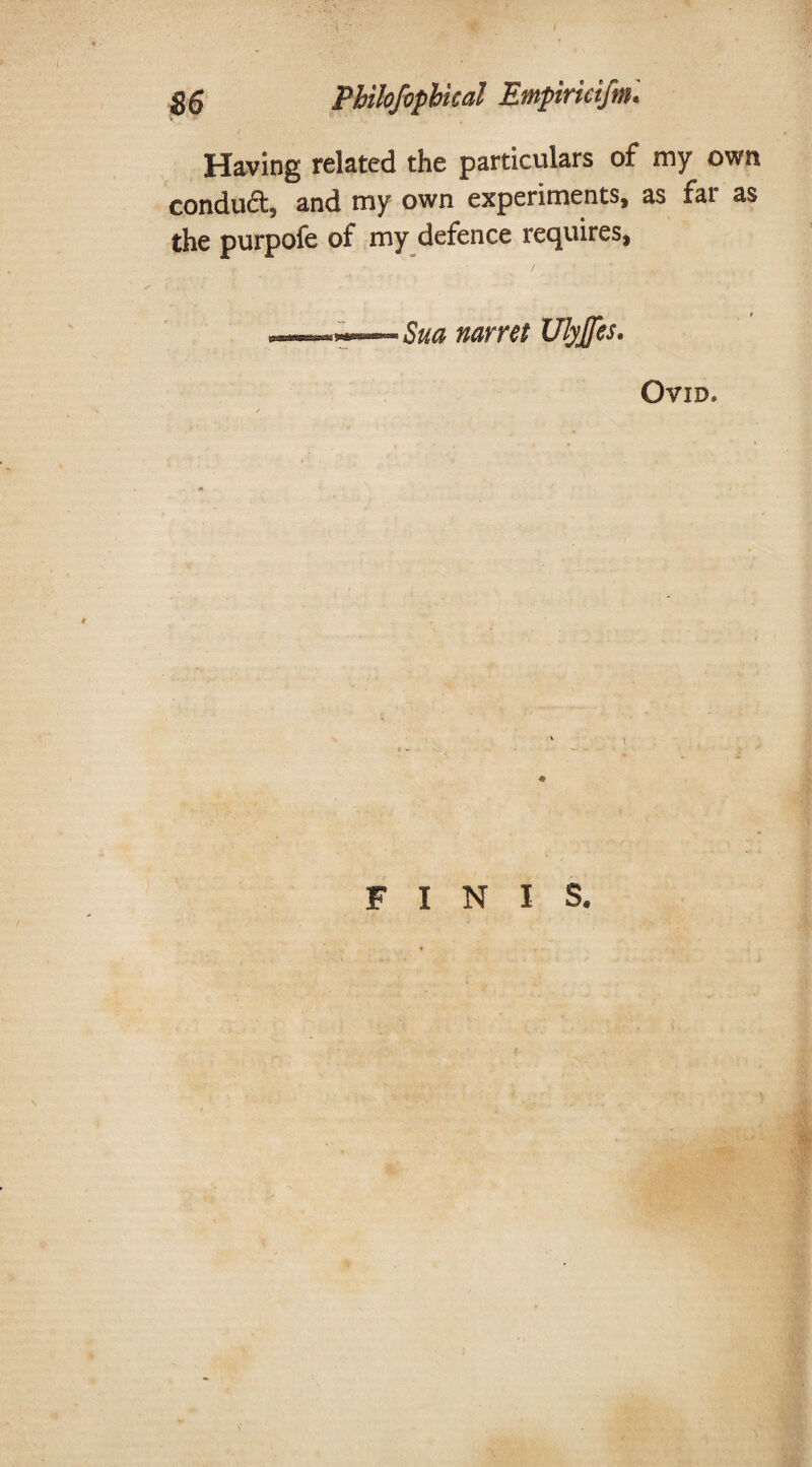 Having related the particulars of my own conduct, and my own experiments, as fat as the purpofe of my defence requires, Sua narret Ulyjfes. Ovid* FINIS.