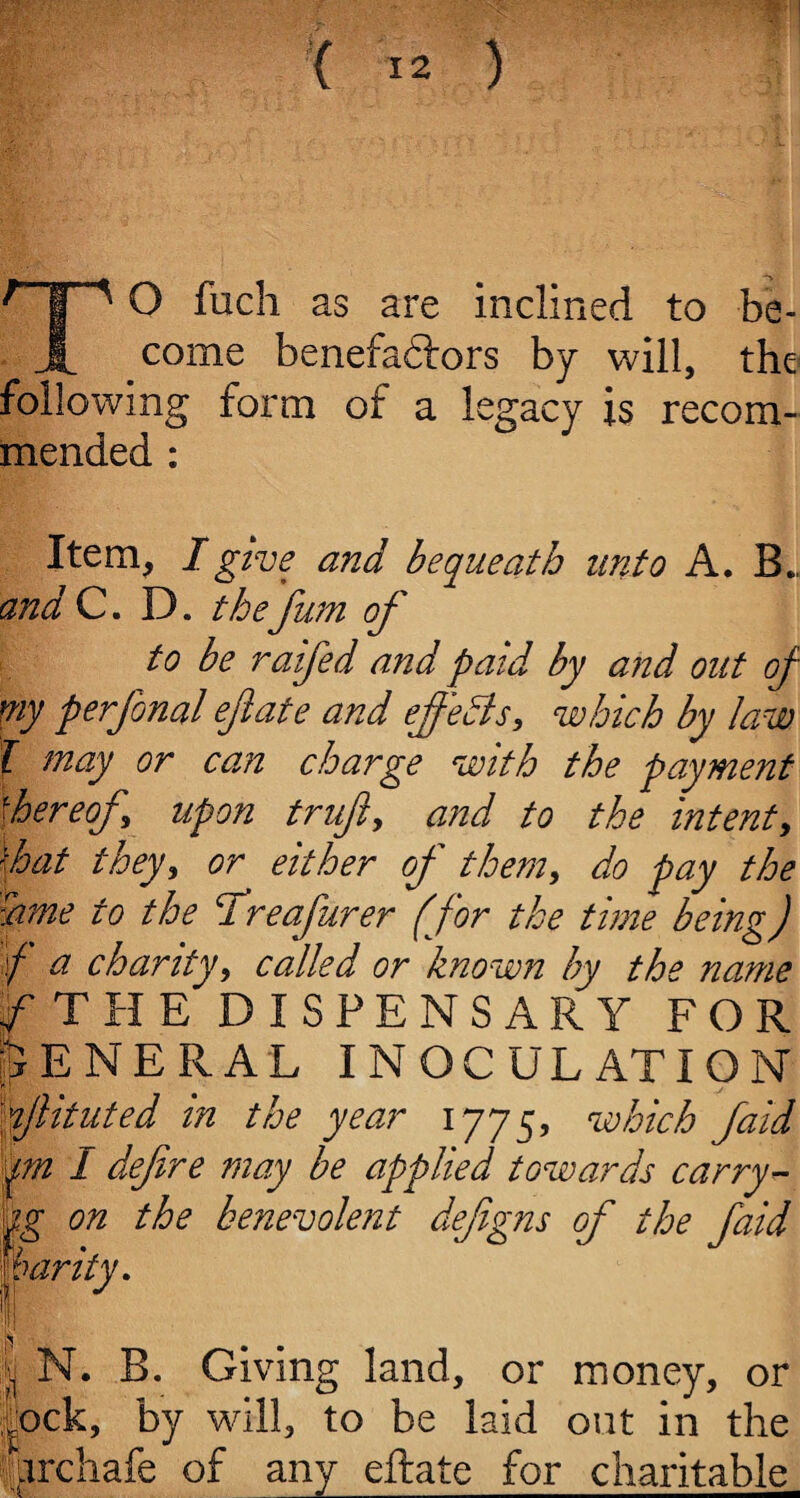 TO fuch as are inclined to be¬ come benefadtors by will, the following form of a legacy is recom¬ mended : Item, I give and bequeath unto A. B.. and C. D. the fum of to be raifed and paid by and out of my perfonal eftate and effects, which by law l may or can charge with the payment 'hereof upon truft, and to the intent, \hat they, or either of them, do pay the fame to the ddreafurer (for the time being) \f a charity, called or known by the name f T H E DISPENSARY FOR GENERAL INOCULATION flituted in the year i775, which faid qra I defire may be applied towards carry- ig on the benevolent defigns of the faid warity. 1 I flj N. B. Giving land, or money, or lock, by will, to be laid out in the iirchafe of any eftate for charitable