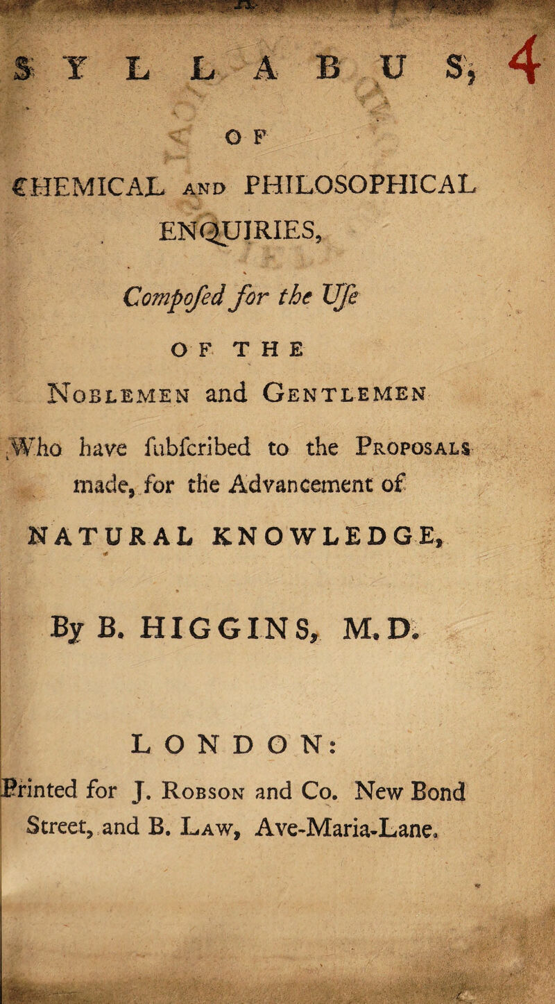 S Y L L A B U S, o F CHEMICAL and PHILOSOPHICAL ENQUIRIES, Compojed for the Ufe OF THE Noblemen and Gentlemen ■Who have fubfcribed to the Proposals made, for the Advancement of NATURAL KNOWLEDGE, •e By B. HIGGINS, M.D. LONDON: Printed for J. Robson and Co. New Bond Street, and B. Law, Ave-Maria-Lane,