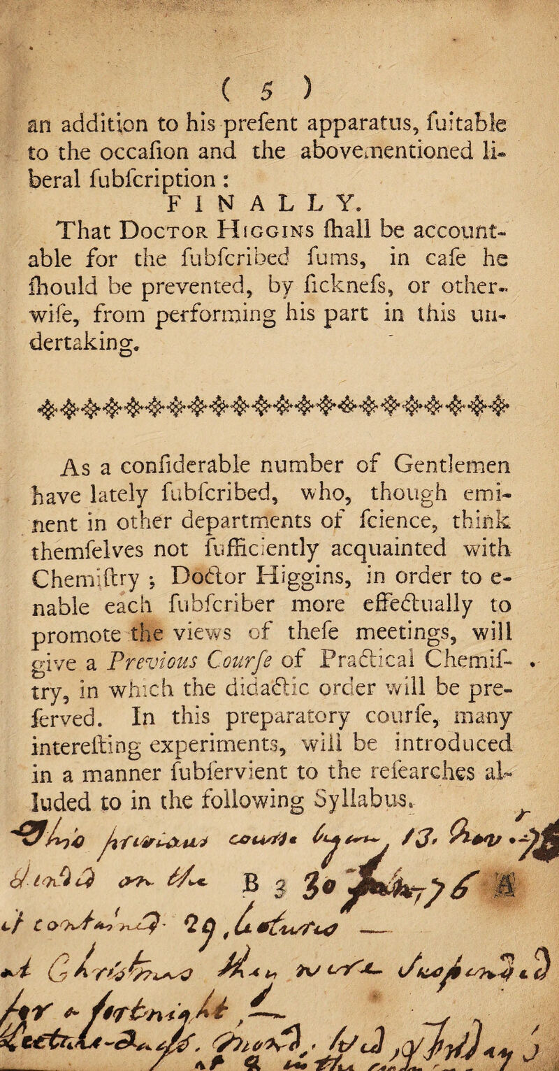 an addition to his prefent apparatus, fuitabie to the occafion and the abovementioned li« beral fubfcription: FINALLY. That Doctor Hjggins ffiall be account¬ able for the fubfcribed fums, in cafe he fhould be prevented, by ficknefs, or other- wife, from performing his part in this un¬ dertaking. As a conhderable number of Gentlemen have lately fubfcribed, who, though emi¬ nent in other departments of fcience, think themfelves not {efficiently acquainted with Chemiftry ; Dodor Higgins, in order to e- nable each fubferiber more effedually to promote the views of thefe meetings, will give a Previous Courfe of Pradical Chemif¬ try, in which the didadic order will be pre¬ ferred. In this preparatory courfe, many interefting experiments, will be introduced in a manner fubfervient to the refearches al¬ luded to in the following Syllabus.-