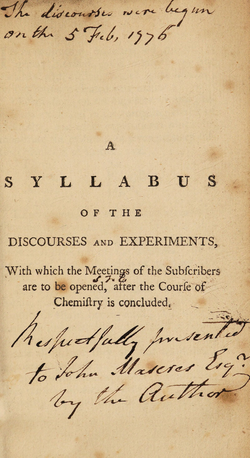 KJL t/z*/rt/c'T* S '7-^/ 07 Z H+\S A SYLLABUS O F T H E DISCOURSES and EXPERIMENTS, With which the Meetings of the Subfcribers ‘ are to be opened, after the Courfe of